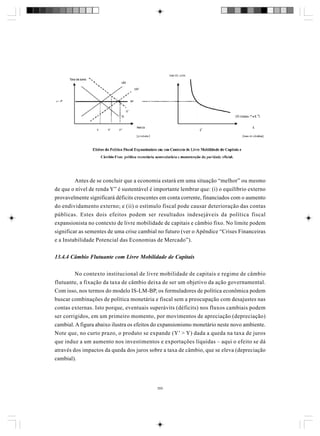 Antes de se concluir que a economia estará em uma situação “melhor” ou mesmo
de que o nível de renda Y” é sustentável é importante lembrar que: (i) o equilíbrio externo
provavelmente significará déficits crescentes em conta corrente, financiados com o aumento
do endividamento externo; e (ii) o estímulo fiscal pode causar deterioração das contas
públicas. Estes dois efeitos podem ser resultados indesejáveis da política fiscal
expansionista no contexto de livre mobilidade de capitais e câmbio fixo. No limite podem
significar as sementes de uma crise cambial no futuro (ver o Apêndice “Crises Financeiras
e a Instabilidade Potencial das Economias de Mercado”).
13.4.4 Câmbio Flutuante com Livre Mobilidade de Capitais
No contexto institucional de livre mobilidade de capitais e regime de câmbio
flutuante, a fixação da taxa de câmbio deixa de ser um objetivo da ação governamental.
Com isso, nos termos do modelo IS-LM-BP, os formuladores de política econômica podem
buscar combinações de política monetária e fiscal sem a preocupação com desajustes nas
contas externas. Isto porque, eventuais superávits (déficits) nos fluxos cambiais podem
ser corrigidos, em um primeiro momento, por movimentos de apreciação (depreciação)
cambial. A figura abaixo ilustra os efeitos do expansionismo monetário neste novo ambiente.
Note que, no curto prazo, o produto se expande (Y’ > Y) dada a queda na taxa de juros
que induz a um aumento nos investimentos e exportações líquidas – aqui o efeito se dá
através dos impactos da queda dos juros sobre a taxa de câmbio, que se eleva (depreciação
cambial).

355

 