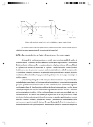 Os efeitos esperados de uma política fiscal contracionista serão simetricamente opostos:
redução do produto, queda na taxa de juros e depreciação cambial.
13.5 UM BALANÇO DAS OPÇÕES DE POLÍTICA ECONÔMICA PARA ECONOMIAS ABERTAS
Ao longo deste capítulo apresentamos o modelo macroeconômico padrão de análise de
economias abertas. Exploramos os efeitos potenciais de curto prazo da política fiscal e monetária em
distintos ambientes institucionais. Em especial, consideramos as hipóteses extremas de livre mobilidade
de capitais versus ausência de mobilidade de capitais, e câmbio fixo versus câmbio flutuante.
Enfatizamos o caso de economias pequenas, que tomam a taxa de juros dada do resto do mundo.
Evidentemente, estudantes interessados em aprofundar sua compreensão sobre as opções de política
econômica e efeitos de médio e longo prazos destas podem se valer de um leque mais amplo de
modelos teóricos.
Uma observação final pode ser útil: os modelos devem ser utilizados com parcimônia. Seus
resultados lógicos podem induzir os leitores que estão se introduzindo aos temas econômicos a acreditar
que: (i) os ajustes macroeconômicos se dão de forma automática; (ii) os formuladores de política
econômica têm diante de si um leque intercambiável de alternativas, de modo que a escolha de uma
combinação em particular derivaria simplesmente da ponderação cartesiana de custos e benefícios
nos termos gerados pelo modelo; e (iii) as escolhas realizadas provocam uma acomodação suave no
sistema econômico. Na verdade, cada combinação de políticas se dá em função de diversos fatores
econômicos e institucionais, internos e externos às economias em questão, e que influenciam o processo
decisório e a dinâmica econômica resultante. Por exemplo, a possibilidade de fazer uma política fiscal
mais ou menos expansionista pode depender da capacidade do poder Executivo negociar novos
termos orçamentários com o poder Legislativo, nos marcos das legislações vigentes em cada país. Da

357

 