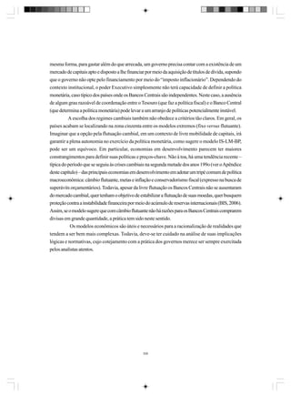 mesma forma, para gastar além do que arrecada, um governo precisa contar com a existência de um
mercado de capitais apto e disposto a lhe financiar por meio da aquisição de títulos de dívida, supondo
que o governo não opte pelo financiamento por meio do “imposto inflacionário”. Dependendo do
contexto institucional, o poder Executivo simplesmente não terá capacidade de definir a política
monetária, caso típico dos países onde os Bancos Centrais são independentes. Neste caso, a ausência
de algum grau razoável de coordenação entre o Tesouro (que faz a política fiscal) e o Banco Central
(que determina a política monetária) pode levar a um arranjo de políticas potencialmente instável.
A escolha dos regimes cambiais também não obedece a critérios tão claros. Em geral, os
países acabam se localizando na zona cinzenta entre os modelos extremos (fixo versus flutuante).
Imaginar que a opção pela flutuação cambial, em um contexto de livre mobilidade de capitais, irá
garantir a plena autonomia no exercício da política monetária, como sugere o modelo IS-LM-BP,
pode ser um equívoco. Em particular, economias em desenvolvimento parecem ter maiores
constrangimentos para definir suas políticas e preços-chave. Não à toa, há uma tendência recente –
típica do período que se seguiu às crises cambiais na segunda metade dos anos 199o (ver o Apêndice
deste capítulo) – das principais economias em desenvolvimento em adotar um tripé comum de política
macroeconômica: câmbio flutuante, metas e inflação e conservadorismo fiscal (expresso na busca de
superávits orçamentários). Todavia, apesar da livre flutuação os Bancos Centrais não se ausentaram
do mercado cambial, quer tenham o objetivo de estabilizar a flutuação de suas moedas, quer busquem
proteção contra a instabilidade financeira por meio do acúmulo de reservas internacionais (BIS, 2006).
Assim, se o modelo sugere que com câmbio flutuante não há razões para os Bancos Centrais comprarem
divisas em grande quantidade, a prática tem sido neste sentido.
Os modelos econômicos são úteis e necessários para a racionalização de realidades que
tendem a ser bem mais complexas. Todavia, deve-se ter cuidado na análise de suas implicações
lógicas e normativas, cujo cotejamento com a prática dos governos merece ser sempre exercitada
pelos analistas atentos.

358

 