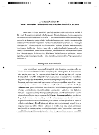 Apêndice ao Capítulo 13 Crises Financeiras e a Instabilidade Potencial das Economias de Mercado

As decisões cotidianas dos agentes econômicos nas modernas economias de mercado se
dão a partir de uma complexa teia de relações que, em última instância, envolvem o pagamento e
recebimento de recursos na forma monetária. As instituições financeiras são responsáveis pela
intermediação desses recursos, garantindo a liquidação dos pagamentos e, assim, o cumprimento dos
contratos estabelecidos entre compradores e vendedores de mercadorias e serviços. Não é um exagero
considerar que o sistema financeiro é o coração de uma economia, por estar permanentemente
bombeando o líquido vital – dinheiro – para todos os órgãos (interligados) que compõem o seu
corpo. As crises financeiras, em seu sentido mais amplo, representam a falha no funcionamento normal
deste complexo sistema de inter-relações. Elas podem ser localizadas em segmentos e agentes
específicos, ou podem ser generalizadas – então chamadas de sistêmicas (Box “Tipologia das Crises
Financeiras”).
Tipologia de Crises Financeiras
Uma forma útil de se aproximar do conceito de crises financeiras e de compreender suas
causas e conseqüências é tentar estabelecer uma tipologia dos distintos padrões de crise verificados
nas economias de mercado. Das várias alternativas disponíveis, optou-se aqui por seguir a sugestão
de um estudo do FMI (IMF, 1998), onde as “crises econômicas ou financeiras” são enquadradas
em quatro sub-tipos: (i) crises cambiais, resultantes de ataques especulativos contra o valor externo
das moedas que forcem sua desvalorização ou que obriguem as Autoridades Monetárias a vender
reservas e/ou elevar fortemente as taxas de juros para defender uma paridade estabelecida; (ii)
crises bancárias, que ocorrem quando há corridas contra as instituições ou quebras que motivem
os bancos a suspenderem a convertibilidade dos seus passivos – depósitos à vista, depósitos à
prazo, etc. – ou quando a ameaça deste tipo de situação leva as Autoridades Monetárias a socorrer
o sistema injetando recursos em grande escala; (iii) crises financeiras sistêmicas, que derivam
do aprofundamento das crises bancárias, a partir do ponto em que o sistema financeiro mostra-se
incapaz de realizar suas funções de intermediação de recursos, afetando gravemente as atividades
produtivas; e (iv) crises de endividamento externo, que ocorrem quando um país torna-se
incapaz de honrar seus débitos externos – soberanos ou privados. Essas crises seriam determinadas
por desequilíbrios macroeconômicos e/ou fragilidades institucionais. Quanto maiores estes e menor
a credibilidade das políticas de ajuste, maior o risco de rupturas.Ainda de acordo com o FMI

359

 
