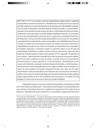 (IMF, 1998:111-112): “Crises de todos os tipos têm, freqüentemente, origens comuns: o surgimento
de desequilíbrios econômicos insustentáveis e desalinhamentos nos preços dos ativos ou das taxas
de câmbio, geralmente no contexto de distorções do sistema financeiro e inflexibilidades estruturais.
Uma crise pode ser detonada por uma súbita perda de confiança na moeda e no sistema bancário,
induzindo a uma repentina correção no preço dos ativos, ou pela ruptura dos fluxos de crédito e
financiamento externo que expõe as economias afetadas a fragilidades financeiras. As crises podem
envolver uma acentuada queda no preço dos ativos e comprometer as instituições financeiras e
não-financeiras. É claro que nem toda correção de desequilíbrios envolve uma crise. Sua ocorrência
ou não dependerá da magnitude dos próprios desequilíbrios, da credibilidade das políticas de
correção e da solidez do sistema financeiro do país. Em conjunto esses fatores determinam a
vulnerabilidade de um país às crises. Então, as crises podem ser consideradas como a conseqüência
de distúrbios financeiros e econômicos quando as economias sofrem de um alto grau de
vulnerabilidade.”O FMI buscou evidências empíricas sobre as características e efeitos das crises
financeiras. Para tanto analisou 53 países, para o período 1975-97, mapeando 158 episódios de
crises cambiais – identificados pela construção de um índice de pressões nos mercados cambiais,
que leva em conta as mudanças nas taxas de câmbio e as perdas de reserva e/ou aumento dos
juros para amortizar os ataques especulativos – e 54 crises bancárias – identificadas por eventos
ex-post como fechamento, estatização e/ou fusões forçadas de instituições, corridas bancárias ou
elevados pacotes de auxílio de liquidez pelo governo. Alguns resultados merecem destaque: (i) o
número de crises cambiais nos mercados emergentes foi duas vezes maior que nos países
industrializados; (ii) há uma precedência, mais freqüente, das crises bancárias com relação às
cambiais; (iii) os custos de reestruturação financeira e de perda do produto são elevados, podendo
atingir, respectivamente, de 30% a 40% do PIB (nos casos mais graves) e, em média, 4,25% da
produção; (iv) esses custos foram mais elevados nos mercados emergentes.
É importante notar que as crises têm ocorrido de forma periódica e normalmente coincidem
com os ciclos financeiros internacionais313. Há momentos de maior liquidez nos mercados financeiros,
o que estimula os investidores financeiros a ampliarem sua aquisição de diversos tipos de ativos
financeiros. A abundância de recursos também leva os consumidores e empresas não financeiras a
313

De acordo com o Banco Mundial “... (as) ondas de capitais para os mercados emergentes têm sido, tipicamente, parte de
um longo, periódico e rápido processo de expansão da economia global. Elas ocorrem quando uma ampla difusão de mudanças
tecnológicas aprimora as comunicações e transportes, o crescimento é animador, o comércio mundial está em expansão, as
inovações financeiras são rápidas, e o clima político lhes dão sustentabilidade.” (World Bank, 2000:119, grifos no original).
Porém, “todos os episódios passados de expansão dos fluxos de capitais para os mercados emergentes terminaram em severas
crises internacionais. Hard landings mais do que soft landings têm sido a regra (...) Booms nos fluxos privados de capitais têm
sido pontuados por freqüentes crises bancárias e cambiais nos países receptores, e terminado, usualmente, em severas
rupturas econômicas e conflitos políticos”. (idem, grifos no original).

360

 