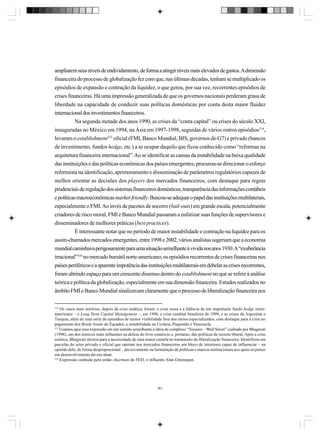 ampliarem seus níveis de endividamento, de forma a atingir níveis mais elevados de gastos. A dimensão
financeira do processo de globalização fez com que, nas últimas décadas, tenham se multiplicado os
episódios de expansão e contração da liquidez, o que gerou, por sua vez, recorrentes episódios de
crises financeiras. Há uma impressão generalizada de que os governos nacionais perderam graus de
liberdade na capacidade de conduzir suas políticas domésticas por conta desta maior fluidez
internacional dos investimentos financeiros.
Na segunda metade dos anos 1990, as crises da “conta capital” ou crises do século XXI,
inauguradas no México em 1994, na Ásia em 1997-1998, seguidas de vários outros episódios314,
levaram o establishment315 oficial (FMI, Banco Mundial, BIS, governos do G7) e privado (bancos
de investimento, fundos hedge, etc.) a se ocupar daquilo que ficou conhecido como “reformas na
arquitetura financeira internacional”. Ao se identificar as causas da instabilidade na baixa qualidade
das instituições e das políticas econômicas dos países emergentes, procurou-se direcionar o esforço
reformista na identificação, aprimoramento e disseminação de parâmetros regulatórios capazes de
melhor orientar as decisões dos players dos mercados financeiros, com destaque para regras
prudenciais de regulação dos sistemas financeiros domésticos, transparência das informações contábeis
e políticas macroeconômicas market-friendly. Buscou-se adequar o papel das instituições multilaterais,
especialmente o FMI. Ao invés de pacotes de socorro (bail-outs) em grande escala, potencialmente
criadores de risco moral, FMI e Banco Mundial passaram a enfatizar suas funções de supervisores e
disseminadores de melhores práticas (best practices).
É interessante notar que no período de maior instabilidade e contração na liquidez para os
assim-chamados mercados emergentes, entre 1998 e 2002, vários analistas sugeriam que a economia
mundial caminhava perigosamente para uma situação semelhante à vivida nos anos 1930. A “exuberância
irracional”316 no mercado bursátil norte-americano, os episódios recorrentes de crises financeiras nos
países periféricos e a aparente impotência das instituições multilaterais em debelar as crises recorrentes,
foram abrindo espaço para um crescente dissenso dentro do establishment no que se refere à análise
teórica e política da globalização, especialmente em sua dimensão financeira. Estudos realizados no
âmbito FMI e Banco Mundial sinalizavam claramente que o processo de liberalização financeira nos
314

Os casos mais notórios, depois da crise asiática, foram: a crise russa e a falência de um importante fundo hedge norteamericano – o Long Term Capital Management –, em 1998, a crise cambial brasileira de 1999, e as crises da Argentina e
Turquia, além de uma série de episódios de menor visibilidade fora dos meios especializados, com destaque para a crise no
pagamento dos Brady bonds do Equador, a instabilidade na Ucrânia, Paquistão e Venezuela.
315
Usamos aqui essa expressão em um sentido semelhante à idéia de complexo “Tesouro – Wall Street” cunhado por Bhagwati
(1998), um dos teóricos mais influentes na defesa do livre comércio e, portanto, das políticas de recorte liberal. Após a crise
asiática, Bhagwati alertou para a necessidade de uma maior cautela no tratamento da liberalização financeira. Identificou em
parcelas do setor privado e oficial que operam nos mercados financeiros um bloco de interesses capaz de influenciar – na
opinião dele, de forma desproporcional – decisivamente na formulação de políticas e marcos institucionais nos quais os países
em desenvolvimento devem atuar.
316
Expressão cunhada pelo então chairman do FED, o influente Alan Greenspan.

361

 