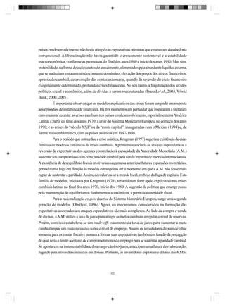 países em desenvolvimento não havia atingido as expectativas otimistas que emanavam da sabedoria
convencional. A liberalização não havia garantido o crescimento sustentável e a estabilidade
macroeconômica, conforme as promessas do final dos anos 1980 e início dos anos 1990. Mas sim,
instabilidade, na forma de ciclos curtos de crescimento, alimentados pela abundante liquidez externa,
que se traduziam em aumento do consumo doméstico, elevação dos preços dos ativos financeiros,
apreciação cambial, deterioração das contas externas e, quando da reversão do ciclo financeiro
exogenamente determinado, profundas crises financeiras. No seu rastro, a fragilização dos tecidos
político, social e econômico, além de dívidas a serem reestruturadas (Prasad et al., 2003, World
Bank, 2000, 2005).
É importante observar que os modelos explicativos das crises foram surgindo em resposta
aos episódios de instabilidade financeira. Há três momentos em particular que inspiraram a literatura
convencional recente: as crises cambiais nos países em desenvolvimento, especialmente na América
Latina, a partir do final dos anos 1970; a crise do Sistema Monetário Europeu, no começo dos anos
1990; e as crises do “século XXI” ou da “conta capital”, inauguradas com o México (1994) e, de
forma mais emblemática, com os países asiáticos em 1997-1998.
Para o período que antecedeu a crise asiática, Krugman (1997) sugeria a existência de duas
famílias de modelos canônicos de crises cambiais. A primeira associaria os ataques especulativos à
reversão de expectativas dos agentes com relação à capacidade da Autoridade Monetária (A.M.)
sustentar seu compromisso com certa paridade cambial pela venda irrestrita de reservas internacionais.
A existência de desequilíbrio fiscais motivaria os agentes a antecipar futuras expansões monetárias,
gerando uma fuga em direção às moedas estrangeiras até o momento em que a A.M. não fosse mais
capaz de sustentar a paridade. Assim, desvaloriza-se a moeda local, no bojo da fuga de capitais. Esta
família de modelos, iniciados por Krugman (1979), teria tido um forte apelo explicativo nas crises
cambiais latinas no final dos anos 1970, início dos 1980. A sugestão de política que emerge passa
pela manutenção do equilíbrio nos fundamentos econômicos, a partir da austeridade fiscal.
Para a racionalização ex-post da crise do Sistema Monetário Europeu, surge uma segunda
geração de modelos (Obstfeld, 1996). Agora, os mecanismos considerados na formação das
expectativas associados aos ataques especulativos são mais complexos. Ao lado da compra e venda
de divisas, a A.M. utiliza a taxa de juros para atingir as metas cambiais e regular o nível de reservas.
Porém, com isso estabelece-se um trade-off: o aumento da taxa de juros para sustentar a meta
cambial impõe um custo recessivo sobre o nível de emprego. Assim, os investidores deixam de olhar
somente para as contas fiscais e passam a formar suas expectativas também em função da percepção
de qual seria o limite aceitável de comprometimento do emprego para se sustentar a paridade cambial.
Se apostarem na insustentabilidade do arranjo câmbio-juros, antecipam uma futura desvalorização,
fugindo para ativos denominados em divisas. Portanto, os investidores exploram o dilema das A.M.s:

362

 