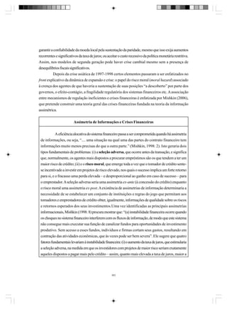 garantir a confiabilidade da moeda local pela sustentação da paridade, mesmo que isso exija aumentos
recorrentes e significativos da taxa de juros; ou aceitar o custo recessivo da política monetária restritiva.
Assim, nos modelos de segunda geração pode haver crise cambial mesmo sem a presença de
desequilíbrios fiscais significativos.
Depois da crise asiática de 1997-1998 certos elementos passaram a ser enfatizados no
front explicativo da dinâmica de expansão e crise: o papel do risco moral (moral hazard) associado
à crença dos agentes de que haveria a sustentação de suas posições “a descoberto” por parte dos
governos, o efeito-contágio, a fragilidade regulatória dos sistemas financeiros etc. A associação
entre mecanismos de regulação ineficientes e crises financeiras é enfatizada por Mishkin (2006),
que pretende construir uma teoria geral das crises financeiras fundada na teoria da informação
assimétrica.
Assimetria de Informações e Crises Financeiras
A eficiência alocativa do sistema financeiro passa a ser comprometida quando há assimetria
de informações, ou seja, “.... uma situação na qual uma das partes do contrato financeiro tem
informações muito menos precisas do que a outra parte.” (Mishkin, 1998: 2). Isto geraria dois
tipos fundamentais de problemas: (i) a seleção adversa, que ocorre antes da transação, e significa
que, normalmente, os agentes mais dispostos a procurar empréstimos são os que tendem a ter um
maior risco de crédito; (ii) e o risco moral, que emerge toda a vez que o tomador de crédito sentese incentivado a investir em projetos de risco elevado, nos quais o sucesso implica um forte retorno
para si, e o fracasso uma perda elevada – e desproporcional ao ganho em caso de sucesso – para
o emprestador. A seleção adversa seria uma assimetria ex-ante (à concessão do crédito) enquanto
o risco moral uma assimetria ex-post. A existência de assimetrias de informação determinaria a
necessidade de se estabelecer um conjunto de instituições e regras do jogo que permitam aos
tomadores e emprestadores de crédito obter, igualmente, informações de qualidade sobre os riscos
e retornos esperados dos seus investimentos.Uma vez identificadas as principais assimetrias
informacionais, Mishkin (1998: 8) procura mostrar que: “(a) instabilidade financeira ocorre quando
os choques no sistema financeiro interferem com os fluxos de informação, de modo que este sistema
não consegue mais executar sua função de canalizar fundos para oportunidades de investimento
produtivo. Sem acesso a esses fundos, indivíduos e firmas cortam seus gastos, resultando em
contração das atividades econômicas, que às vezes pode ser bem severa”. Ele sugere que quatro
fatores fundamentais levariam à instabilidade financeira: (i) o aumento da taxa de juros, que estimularia
a seleção adversa, na medida em que os investidores com projetos de maior risco seriam exatamente
aqueles dispostos a pagar mais pelo crédito – assim, quanto mais elevada a taxa de juros, maior a

363

 
