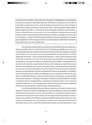 seleção adversa do crédito, e maior o risco de crescimento na inadimplência; (ii) o aumento da
incerteza, que tornaria as informações imprecisas, dificultando a avaliação do risco de crédito e
estimulado a seleção adversa; (iii) o efeito da mudança no preço dos ativos sobre os balanços
patrimoniais dos agentes econômicos, que ao comprometer o valor da garantias (colaterais) dadas
pelos tomadores de crédito e o valor presente da sua renda líquida, ampliaria o risco de crédito e,
assim, a seleção adversa e o risco moral; e (iv) as crises bancárias, na medida em que uma das
funções centrais dos bancos é produzir informações que facilitam a canalização dos recursos para
os investimentos – quando há uma deterioração nos balanços dos bancos, especialmente se motivado
pela ampliação dos créditos não pagos, tende-se à uma deterioração na qualidade das informações
e do crédito, bem como uma contração deste.
Uma importante tradição analítica no tratamento da instabilidade financeira é aquela que se
funda nos trabalhos de Keynes (1936), Minsky (1991) e Kindleberger (2000), dentre outros. Sua
contribuição pertinente para a análise da natureza das economias de mercado e inspiradora de políticas
de prevenção de crises. Na teoria convencional, desequilíbrios macroeconômicos e/ou falhas/
imperfeições de mercado – como as assimetrias de informação – seriam os fatores responsáveis pela
eclosão das crises financeiras. Assim, a prevenção dessas crises demandaria a correção daqueles
desequilíbrios e a eliminação das falhas nos mercados financeiros mediante o aperfeiçoamento dos
mecanismos de supervisão e regulamentação. Ou seja, a intervenção governamental é necessária
para retirar as imperfeições dos mercados e torná-los eficientes, como supõe a teoria. Subjacente a
esse raciocínio existe uma determinada visão sobre o papel dos bancos nas economias capitalista,
qual seja, que essas instituições são meros intermediários de recursos entre poupadores e investidores.
O ponto de partida de Keynes, Minsky, Kindleberger (e de seus seguidores) é distinto. Para esses
autores, a instabilidade financeira é uma característica intrínseca do capitalismo. As supostas falhas
dos mercados financeiros – informações imperfeitas e assimétricas, impossibilidade dos mercados
coordenarem decisões interdependentes, comportamento míope dos bancos num contexto de
expectativas otimistas, etc. – são, nesta perspectiva, aspectos constitutivos das economias capitalistas
modernas, nas quais predomina a moeda de crédito, emitida pelos bancos.
A teoria da instabilidade financeira de Minsky representou um avanço em relação à teoria
de Keynes ao introduzir na análise da instabilidade das economias capitalistas a evolução das condições
de financiamento das empresas (ou seja, a estrutura passiva e os compromissos decorrentes) e o
comportamento dos preços dos ativos financeiros em relação ao preço da produção corrente ao
longo do ciclo econômico. Para Minsky, situações de fragilidade financeira são inerentes aos ciclos
econômicos do capitalismo e as crises financeiras constituem um componente essencial da fase
descendente desses ciclos, os quais são sustentados pela expansão do crédito pelos bancos. Essas

364

 