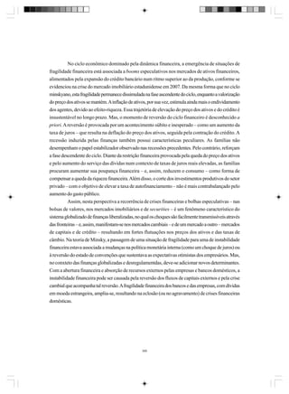 No ciclo econômico dominado pela dinâmica financeira, a emergência de situações de
fragilidade financeira está associada a booms especulativos nos mercados de ativos financeiros,
alimentados pela expansão do crédito bancário num ritmo superior ao da produção, conforme se
evidenciou na crise do mercado imobiliário estadunidense em 2007. Da mesma forma que no ciclo
minskyano, esta fragilidade permanece dissimulada na fase ascendente do ciclo, enquanto a valorização
do preço dos ativos se mantém. A inflação de ativos, por sua vez, estimula ainda mais o endividamento
dos agentes, devido ao efeito-riqueza. Essa trajetória de elevação do preço dos ativos e do crédito é
insustentável no longo prazo. Mas, o momento de reversão do ciclo financeiro é desconhecido a
priori. A reversão é provocada por um acontecimento súbito e inesperado – como um aumento da
taxa de juros – que resulta na deflação do preço dos ativos, seguida pela contração do crédito. A
recessão induzida pelas finanças também possui características peculiares. As famílias não
desempenham o papel estabilizador observado nas recessões precedentes. Pelo contrário, reforçam
a fase descendente do ciclo. Diante da restrição financeira provocada pela queda do preço dos ativos
e pelo aumento do serviço das dívidas num contexto de taxas de juros reais elevadas, as famílias
procuram aumentar sua poupança financeira – e, assim, reduzem o consumo – como forma de
compensar a queda da riqueza financeira. Além disso, o corte dos investimentos produtivos do setor
privado – com o objetivo de elevar a taxa de autofinanciamento – não é mais contrabalançado pelo
aumento do gasto público.
Assim, nesta perspectiva a recorrência de crises financeiras e bolhas especulativas – nas
bolsas de valores, nos mercados imobiliários e de securities – é um fenômeno característico do
sistema globalizado de finanças liberalizadas, no qual os choques são facilmente transmissíveis através
das fronteiras – e, assim, manifestam-se nos mercados cambiais – e de um mercado a outro – mercados
de capitais e de crédito – resultando em fortes flutuações nos preços dos ativos e das taxas de
câmbio. Na teoria de Minsky, a passagem de uma situação de fragilidade para uma de instabilidade
financeira estava associada a mudanças na política monetária interna (como um choque de juros) ou
à reversão do estado de convenções que sustentava as expectativas otimistas dos empresários. Mas,
no conxteto das finanças globalizadas e desregulamentdas, deve-se adicionar novos determinantes.
Com a abertura financeira e absorção de recursos externos pelas empresas e bancos domésticos, a
instabilidade financeira pode ser causada pela reversão dos fluxos de capitais externos e pela crise
cambial que acompanha tal reversão. A fragilidade financeira dos bancos e das empresas, com dívidas
em moeda estrangeira, amplia-se, resultando na eclosão (ou no agravamento) de crises financeiras
domésticas.

366

 