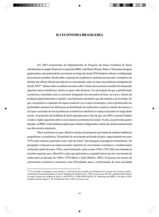 II.1 ECONOMIA BRASILEIRA

Em 2003 economistas do Departamento de Pesquisa do banco Goldman & Sachs
introduziram no jargão financeiro a expressão BRICs (de Brasil, Rússia, Índia e China) para designar
quatro países cujo potencial de crescimento ao longo do século XXI tenderia a alterar a configuração
da economia mundial. Desde então, a atenção de acadêmicos, analistas de mercado e tomadores de
decisão nas esferas oficial e privada tem se concentrado, cada vez mais, nas potências emergentes do
século XXI320. Quase todas as análises recentes sobre o futuro da economia mundial têm destacado
algumas macro-tendências, dentre as quais cabe destacar: (i) a percepção de que a globalização
econômica, entendida como a crescente integração dos mercados de bens, serviços e fatores de
produção (particularmente o capital), é um fenômeno estrutural e que não tenderá a ser revertido; (ii)
que, em paralelo à expansão da riqueza material e ao avanço tecnológico, está se produzindo um
perturbador aumento nas diferenças na distribuição da renda entre os países e dentro dos países; e
(iii) que a ascensão de novas potências econômicas redefinirá os espaços de poder ao longo deste
século. As projeções da Goldman & Sachs apontam para o fato de que, em 2050, somente Estados
Unidos e Japão seguiriam entre as seis maiores economias do mundo. Assim, nas próximas quatro
décadas, os BRICs iriam desbancar países que vinham configurando o núcleo do sistema internacional
nos dois séculos anteriores.
Não é a primeira vez que o Brasil se destaca em projeções que tratam de analisar tendências
geopolíticas e econômicas. No período de crescimento acelerado do país, especialmente nos anos
1970, eram comuns expressões como “país do futuro” para designar as perspectivas brasileiras. Tal
percepção se baseava na impressionante trajetória de crescimento econômico e modernização
verificada a partir dos anos 1930 e, mais fortemente, entre os anos 1950 e 1970. Não à toa estimativas
recentes sugerem que o Brasil foi o país que apresentou a segunda maior taxa de crescimento da
renda entre as décadas de 1900 e 1970 (Barro e Sala-iMartin, 2003). O sucesso em termos de
crescimento econômico contrastou com dificuldades para a conformação de uma sociedade

320

Um exemplo contundente neste sentido é o documento do Conselho de Inteligência do governo dos Estados Unidos United States National Intelligence Council “Mapping the Global Future”, 2005 (www.cia.gov/nic/NIC_globaltrend2020.html).
O estudo original da Goldman & Sachs é: WILSON, D., PORUSHOTAMAN, R. Dreaming with BRICs: the path to 2050.
Global Economic Papers n. 99. Goldman & Sachs, 2003, (www.gs.com).

369

 