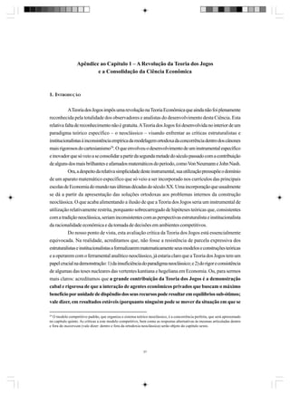 Apêndice ao Capítulo 1 – A Revolução da Teoria dos Jogos
e a Consolidação da Ciência Econômica

1. INTRODUÇÃO
A Teoria dos Jogos impôs uma revolução na Teoria Econômica que ainda não foi plenamente
reconhecida pela totalidade dos observadores e analistas do desenvolvimento desta Ciência. Esta
relativa falta de reconhecimento não é gratuita. A Teoria dos Jogos foi desenvolvida no interior de um
paradigma teórico específico – o neoclássico – visando enfrentar as críticas estruturalistas e
institucionalistas à inconsistência empírica da modelagem ortodoxa da concorrência dentro dos cânones
mais rigorosos do cartesianismo29. O que envolveu o desenvolvimento de um instrumental específico
e inovador que só veio a se consolidar a partir da segunda metade do século passado com a contribuição
de alguns dos mais brilhantes e afamados matemáticos do período, como Von Neumann e John Nash.
Ora, a despeito da relativa simplicidade deste instrumental, sua utilização pressupõe o domínio
de um aparato matemático específico que só veio a ser incorporado nos currículos das principais
escolas de Economia do mundo nas últimas décadas do século XX. Uma incorporação que usualmente
se dá a partir da apresentação das soluções ortodoxas aos problemas internos da construção
neoclássica. O que acaba alimentando a ilusão de que a Teoria dos Jogos seria um instrumental de
utilização relativamente restrita, porquanto sobrecarregado de hipóteses teóricas que, consistentes
com a tradição neoclássica, seriam inconsistentes com as perspectivas estruturalista e institucionalista
da racionalidade econômica e da tomada de decisões em ambientes competitivos.
Do nosso ponto de vista, esta avaliação crítica da Teoria dos Jogos está essencialmente
equivocada. Na realidade, acreditamos que, não fosse a resistência de parcela expressiva dos
estruturalistas e institucionalistas a formalizarem matematicamente seus modelos e construções teóricas
e a operarem com o ferramental analítico neoclássico, já estaria claro que a Teoria dos Jogos tem um
papel crucial na demonstração: 1) da insuficiência do paradigma neoclássico; e 2) do rigor e consistência
de algumas das teses nucleares das vertentes kantiana e hegeliana em Economia. Ou, para sermos
mais claros: acreditamos que a grande contribuição da Teoria dos Jogos é a demonstração
cabal e rigorosa de que a interação de agentes econômicos privados que buscam o máximo
benefício por unidade de dispêndio dos seus recursos pode resultar em equilíbrios sub-ótimos;
vale dizer, em resultados estáveis (porquanto ninguém pode se mover da situação em que se
29

O modelo competitivo padrão, que organiza o sistema teórico neoclássico, é a concorrência perfeita, que será apresentado
no capítulo quinto. As críticas a este modelo competitivo, bem como as respostas alternativas às mesmas articuladas dentro
e fora do maistream (vale dizer: dentro e fora da ortodoxia neoclássica) serão objeto do capítulo sexto.

37

 
