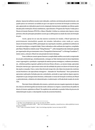 planeta. Apesar da melhoria recente neste indicador, conforme será destacado posteriormente, este
quadro parece ser estrutural, na medida em que é um aspecto recorrente da formação econômica do
país, aparecendo nos indicadores passíveis de comparação internacional compilados nas últimas quatro
décadas pelas instituições oficiais multilaterais, especialmente o Programa das Nações Unidas para o
Desenvolvimento Humano (PNUD) e o Banco Mundial. A ênfase no contraste entre riqueza e atraso
permeia a obra dos principais pensadores sociais que se debruçaram no estudo das raízes da formação
do país.
Assim, apesar de ser uma das maiores economias do mundo, o Brasil apresenta um
posicionamento intermediário quando são tomados indicadores como renda per capita,
desenvolvimento humano (IDH), participação nas exportações mundiais, qualidade do ambiente de
inovação tecnológica e competitividade. Outros indicadores sobre ambiente dos negócios, compilados
pelo Banco Mundial no relatório anual “Doing Businnes”321, sobre transparência das instituições apurada
por organizações não governamentais como a Transparência Internacional322 e a Heritage Foundation323,
dentre outros, colocam o Brasil em uma posição de menor destaque.
Estas evidências casuais apenas ilustram a complexidade analítica associada à compreensão
de um país continental que, simultaneamente, consegue ser líder internacional em áreas importantes
como o agronegócio, a produção e exportação de matérias-primas estratégicas, a indústria aeronáutica,
etc., referência política regional e global em diversos fóruns oficiais e, ao mesmo tempo, apresentar
distorções internas que o aproximam muito mais da realidade dos países em desenvolvimento do que
das nações avançadas. Estes e outros fatos há muito tempo têm sido objeto da atenção dos cientistas
sociais brasileiros e de especialistas estrangeiros – chamados de “brazilianistas”. Sem a pretensão de
apresentar explicações fechadas para tais contradições, pretende-se aqui explorar alguns aspectos
intepretativos que emergem desta literatura, enfatizando os temas da formação econômica do Brasil
e, particularmente, a dinâmica de industrialização e modernização verificada desde meados do século
XIX.
Para tanto foram elaborados dois ensaios, o primeiro procura resgatar argumentos de alguns
dos clássicos da historiografia nacional de modo a demarcar as origens e características do padrão de
desenvolvimento capitalista no Brasil. Na seqüência são analisados as grandes linhas do processo de
industrialização no país e o desempenho recente da economia brasileira.

321

Ver http://www.doingbusiness.org/ (acesso em março de 2007).
Ver o “corruption perception index” - http://www.transparency.org/policy_research/surveys_indices/global/cpi (acesso
em março de 2007).
323
Ver o “index of economic freedom” - http://www.heritage.org/index/ (acesso em março de 2007).
322

371

 