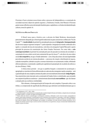 Florestan e Faoro orientam nossa leitura sobre o processo de Independência e a construção da
sociedade nacional, objeto do capítulo seguinte; e, finalmente, Furtado, João Manuel e Florestan
guiam nossas reflexões acerca da transição brasileira para o capitalismo e os limites da industrialização
cafeeira, tema do capítulo 16.
14.2 O ANTIGO REGIME PORTUGUÊS
O Brasil nasce para a história com o advento da Idade Moderna; denominação
particularmente adequada que a historiografia tradicional usa para caracterizar a infância da “Era do
Capital” 324. A modernidade do período fica atestada pelo processo de integração e homogeneização
dos diversos espaços regionais europeus325 e pela expansão e integração do mundo conhecido sob a
égide e o comando da troca de mercadorias, vale dizer, do emergente Capital Mercantil, sujeito
principal do processo de constituição dos fortes Estados Nacionais. Por outro lado, a não
contemporaneidade do período fica atestada pelo peso do passado na estrutura da sociedade: a
sustentação de uma ordem social mais estamental do que de classes326, vale dizer, de uma ordem
social não competitiva, em que o Estado administra – com a força das armas e de uma legitimidade
parcialmente aurida de um sistema decadente – o processo de criação e distribuição de riqueza,
cedendo monopólios, abrindo exceções a normas imemoriais ou recentemente criadas, tributando
diferenciadamente e sustentando o padrão pré-capitalista de apropriação de excedente da nobreza e
do clero (Polanyi, 1944).
A tônica desse período – em que os padrões burguês e estamental de socialização e
apropriação se mesclam de forma diferenciada em cada uma das emergentes nações européias – será
a generalização de uma complexa estrutura de poder convencionalmente denominada Antigo Regime.
Sua característica mais marcante será a construção de Estados fortes e centralizados, que acionarão
um conjunto de políticas econômicas – posteriormente denominadas mercantilistas - que vão chamar
a atenção pela sua coerência e similaridade.
Não obstante, a homogeneização da Europa não será completa. O passado cobra o seu
tributo, e a compreensão do significado das diferenças que subsistem será fundamental para que se

324

Ver Hobsbawm (1977, 1982, 1988).
Cuja diferenciação e entropia haviam se acentuado após a queda do Império Romano do Ocidente, a despeito da universalização
da religião católica e, em parte, do Modo de Produção Feudal.
326
Numa ordem de classes a estratificação é estritamente econômica, definindo-se pelo nível de renda e propriedade de
riqueza; numa ordem estamental, a estratificação envolve elementos extra-econômicos, associados, via de regra, à linhagem e
à ascendência familiar (que distinguem patrícios e plebeus, na sociedade romana, ou nobres e plebeus na sociedade feudal),
bem como às funções sociais (que distinguem, por exemplo, os sacerdotes, nos mais diversos sistemas teocráticos; ou os
letrados em sistemas sociais em que o acesso à escrita é circunscrito; ou os guerreiros, em que a circunscrição fundamental diz
respeito à posse de armas).
325

374

 