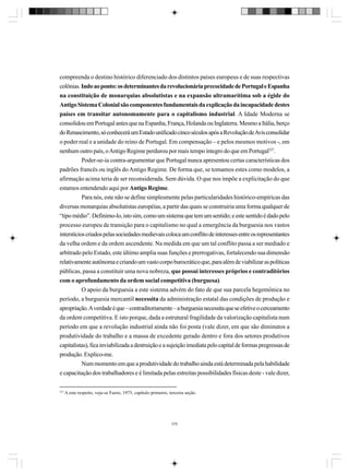 compreenda o destino histórico diferenciado dos distintos países europeus e de suas respectivas
colônias. Indo ao ponto: os determinantes da revolucionária precocidade de Portugal e Espanha
na constituição de monarquias absolutistas e na expansão ultramarítima sob a égide do
Antigo Sistema Colonial são componentes fundamentais da explicação da incapacidade destes
países em transitar autonomamente para o capitalismo industrial. A Idade Moderna se
consolidou em Portugal antes que na Espanha, França, Holanda ou Inglaterra. Mesmo a Itália, berço
do Renascimento, só conhecerá um Estado unificado cinco séculos após a Revolução de Avis consolidar
o poder real e a unidade do reino de Portugal. Em compensação – e pelos mesmos motivos -, em
nenhum outro país, o Antigo Regime perdurou por mais tempo íntegro do que em Portugal327.
Poder-se-ia contra-argumentar que Portugal nunca apresentou certas características dos
padrões francês ou inglês do Antigo Regime. De forma que, se tomamos estes como modelos, a
afirmação acima teria de ser reconsiderada. Sem dúvida. O que nos impõe a explicitação do que
estamos entendendo aqui por Antigo Regime.
Para nós, este não se define simplesmente pelas particularidades histórico-empíricas das
diversas monarquias absolutistas européias, a partir das quais se construiria uma forma qualquer de
“tipo médio”. Definimo-lo, isto sim, como um sistema que tem um sentido; e este sentido é dado pelo
processo europeu de transição para o capitalismo no qual a emergência da burguesia nos vastos
interstícios criados pelas sociedades medievais coloca um conflito de interesses entre os representantes
da velha ordem e da ordem ascendente. Na medida em que um tal conflito passa a ser mediado e
arbitrado pelo Estado, este último amplia suas funções e prerrogativas, fortalecendo sua dimensão
relativamente autônoma e criando um vasto corpo burocrático que, para além de viabilizar as políticas
públicas, passa a constituir uma nova nobreza, que possui interesses próprios e contraditórios
com o aprofundamento da ordem social competitiva (burguesa).
O apoio da burguesia a este sistema advém do fato de que sua parcela hegemônica no
período, a burguesia mercantil necessita da administração estatal das condições de produção e
apropriação. A verdade é que – contraditoriamente – a burguesia necessita que se efetive o cerceamento
da ordem competitiva. E isto porque, dada a estrutural fragilidade da valorização capitalista num
período em que a revolução industrial ainda não foi posta (vale dizer, em que são diminutos a
produtividade do trabalho e a massa de excedente gerado dentro e fora dos setores produtivos
capitalistas), fica inviabilizada a destruição e a sujeição imediata pelo capital de formas pregressas de
produção. Explico-me.
Num momento em que a produtividade do trabalho ainda está determinada pela habilidade
e capacitação dos trabalhadores e é limitada pelas estreitas possibilidades físicas deste - vale dizer,
327

A este respeito, veja-se Faoro, 1975, capítulo primeiro, terceira seção.

375

 
