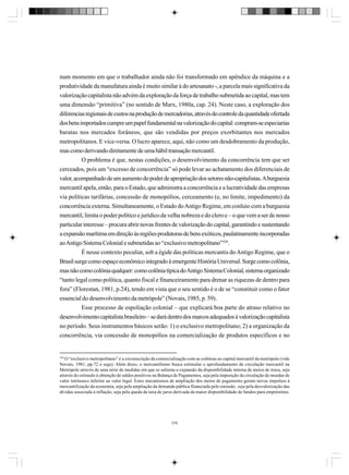 num momento em que o trabalhador ainda não foi transformado em apêndice da máquina e a
produtividade da manufatura ainda é muito similar à do artesanato -, a parcela mais significativa da
valorização capitalista não advém da exploração da força de trabalho submetida ao capital, mas tem
uma dimensão “primitiva” (no sentido de Marx, 1980a, cap. 24). Neste caso, a exploração dos
diferencias regionais de custos na produção de mercadorias, através do controle da quantidade ofertada
dos bens importados cumpre um papel fundamental na valorização do capital: compram-se especiarias
baratas nos mercados forâneos, que são vendidas por preços exorbitantes nos mercados
metropolitanos. E vice-versa. O lucro aparece, aqui, não como um desdobramento da produção,
mas como derivando diretamente de uma hábil transação mercantil.
O problema é que, nestas condições, o desenvolvimento da concorrência tem que ser
cerceados, pois um “excesso de concorrência” só pode levar ao achatamento dos diferenciais de
valor, acompanhado de um aumento do poder de apropriação dos setores não-capitalistas. A burguesia
mercantil apela, então, para o Estado, que administra a concorrência e a lucratividade das empresas
via políticas tarifárias, concessão de monopólios, cerceamento (e, no limite, impedimento) da
concorrência externa. Simultaneamente, o Estado do Antigo Regime, em conluio com a burguesia
mercantil, limita o poder político e jurídico da velha nobreza e do clero e – o que vem a ser de nosso
particular interesse – procura abrir novas frentes de valorização do capital, garantindo e sustentando
a expansão marítima em direção às regiões produtoras de bens exóticos, paulatinamente incorporadas
ao Antigo Sistema Colonial e submetidas ao “exclusivo metropolitano”328.
É nesse contexto peculiar, sob a égide das políticas mercantis do Antigo Regime, que o
Brasil surge como espaço econômico integrado à emergente História Universal. Surge como colônia,
mas não como colônia qualquer: como colônia típica do Antigo Sistema Colonial, sistema organizado
“tanto legal como política, quanto fiscal e financeiramente para drenar as riquezas de dentro para
fora” (Florestan, 1981, p.24), tendo em vista que o seu sentido é o de se “constituir como o fator
essencial do desenvolvimento da metrópole” (Novais, 1985, p. 59).
Esse processo de espoliação colonial – que explicará boa parte do atraso relativo no
desenvolvimento capitalista brasileiro – se dará dentro dos marcos adequados à valorização capitalista
no período. Seus instrumentos básicos serão: 1) o exclusivo metropolitano; 2) a organização da
concorrência, via concessão de monopólios na comercialização de produtos específicos e no

328

O “exclusivo metropolitano” é a circunscrição da comercialização com as colônias ao capital mercantil da metrópole (vide
Novais, 1981, pp.72 e segs). Além disso, o mercantilismo busca estimular o aprofundamento da circulação mercantil na
Metrópole através de uma série de medidas em que se salienta a expansão da disponibilidade interna de meios de troca, seja
através do estimulo à obtenção de saldos positivos na Balança de Pagamentos, seja pela imposição da circulação de moedas de
valor intrínseco inferior ao valor legal. Estes mecanismos de ampliação dos meios de pagamento geram novos impulsos à
mercantilização da economia, seja pela ampliação da demanda pública financiada pelo emissão¸ seja pela desvalorização das
dívidas associada à inflação, seja pela queda da taxa de juros derivada da maior disponibilidade de fundos para empréstimo.

376

 