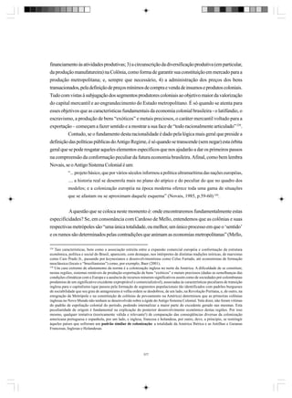financiamento às atividades produtivas; 3) a circunscrição da diversificação produtiva (em particular,
da produção manufatureira) na Colônia, como forma de garantir sua constituição em mercado para a
produção metropolitana; e, sempre que necessário, 4) a administração dos preços dos bens
transacionados, pela definição de preços mínimos de compra e venda de insumos e produtos coloniais.
Tudo com vistas à subjugação dos segmentos produtores coloniais ao objetivo maior da valorização
do capital mercantil e ao engrandecimento do Estado metropolitano. É só quando se atenta para
esses objetivos que as características fundamentais da economia colonial brasileira - o latifúndio, o
escravismo, a produção de bens “exóticos” e metais preciosos, o caráter mercantil voltado para a
exportação – começam a fazer sentido e a mostrar a sua face de “todo racionalmente articulado” 329.
Contudo, se o fundamento desta racionalidade é dado pela lógica mais geral que preside a
definição das políticas públicas do Antigo Regime, é só quando se transcende (sem negar) esta órbita
geral que se pode resgatar aqueles elementos específicos que nos ajudarão a dar os primeiros passos
na compreensão da conformação peculiar da futura economia brasileira. Afinal, como bem lembra
Novais, se o Antigo Sistema Colonial é um:
“... projeto básico, que por vários séculos informou a política ultramarítima das nações européias,
.... a historia real se desenrola mais no plano do atípico e do peculiar do que no quadro dos
modelos; e a colonização européia na época moderna oferece toda uma gama de situações
que se afastam ou se aproximam daquele esquema” (Novais, 1985, p.59-60) 330.

A questão que se coloca neste momento é: onde encontraremos fundamentalmente estas
especificidades? Se, em consonância com Cardoso de Mello, entendemos que as colônias e suas
respectivas metrópoles são “uma única totalidade, ou melhor, um único processo em que o ‘sentido’
e os rumos são determinados pelas contradições que animam as economias metropolitanas” (Mello,
329

Tais características, bem como a associação estreita entre a expansão comercial européia e conformação da estrutura
econômica, política e social do Brasil, aparecem, com destaque, nos intérpretes de distintas tradições teóricas, de marxistas
como Caio Prado Jr., passando por keynesianos e desenvolvimentistas como Celso Furtado, até economistas de formação
neoclássica (locais e “brazilianistas”) como, por exemplo, Baer (2001).
330
Um caso extremo de afastamento da norma é a colonização inglesa no norte da América. A dificuldade de se constituir,
nestas regiões, sistemas rentáveis de produção-exportação de bens “exóticos” e metais preciosos (dadas as semelhanças das
condições climáticas com a Europa e a ausência de recursos minerais significativos assim como de sociedades pré-colombianas
produtoras de um significativo excedente expropriável e comercializável), associadas às características peculiares de transição
inglesa para o capitalismo (que passou pela formação de segmentos populacionais tão identificados com padrões burgueses
de sociabilidade que seu grau de antagonismo à velha ordem se desdobrou, de um lado, na Revolução Puritana, e, de outro, na
emigração da Metrópole e na constituição de colônias de povoamento na América) determinou que as primeiras colônias
inglesas no Novo Mundo não tenham se desenvolvido sobre a égide do Antigo Sistema Colonial. Vale dizer, não foram vitimas
do padrão de espoliação colonial do período, podendo internalizar a maior parte do excedente gerado nas mesmas. Esta
peculiaridade de origem é fundamental na explicação do posterior desenvolvimento econômico destas regiões. Por isso
mesmo, qualquer tentativa (teoricamente válida e relevante!) de comparação das conseqüências diversas da colonização
americana portuguesa e espanhola, por um lado, e inglesa, francesa e holandesa, por outro, deve, a principio, se restringir
àqueles países que sofreram um padrão similar de colonização: a totalidade da América Ibérica e as Antilhas e Guianas
Francesas, Inglesas e Holandesas.

377

 