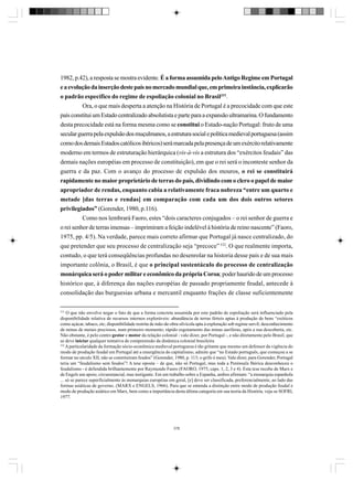 1982, p.42), a resposta se mostra evidente. É a forma assumida pelo Antigo Regime em Portugal
e a evolução da inserção deste país no mercado mundial que, em primeira instância, explicarão
o padrão específico do regime de espoliação colonial no Brasil331.
Ora, o que mais desperta a atenção na História de Portugal é a precocidade com que este
país constitui um Estado centralizado absolutista e parte para a expansão ultramarina. O fundamento
desta precocidade está na forma mesma como se constitui o Estado-nação Portugal: fruto de uma
secular guerra pela expulsão dos muçulmanos, a estrutura social e política medieval portuguesa (assim
como dos demais Estados católicos ibéricos) será marcada pela presença de um exército relativamente
moderno em termos de estruturação hierárquica (vis-à-vis a estrutura dos “exércitos feudais” das
demais nações européias em processo de constituição), em que o rei será o inconteste senhor da
guerra e da paz. Com o avanço do processo de expulsão dos mouros, o rei se constituirá
rapidamente no maior proprietário de terras do país, dividindo com o clero o papel de maior
apropriador de rendas, enquanto cabia a relativamente fraca nobreza “entre um quarto e
metade [das terras e rendas] em comparação com cada um dos dois outros setores
privilegiados” (Gorender, 1980, p.116).
Como nos lembrará Faoro, estes “dois caracteres conjugados – o rei senhor de guerra e
o rei senhor de terras imensas – imprimiram a feição indelével à história de reino nascente” (Faoro,
1975, pp. 4/5). Na verdade, parece mais correto afirmar que Portugal já nasce centralizado, do
que pretender que seu processo de centralização seja “precoce” 332. O que realmente importa,
contudo, o que terá conseqüências profundas no desenrolar na historia desse país e de sua mais
importante colônia, o Brasil, é que o principal sustentáculo do processo de centralização
monárquica será o poder militar e econômico da própria Coroa; poder haurido de um processo
histórico que, à diferença das nações européias de passado propriamente feudal, antecede à
consolidação das burguesias urbana e mercantil enquanto frações de classe suficientemente
331

O que não envolve negar o fato de que a forma concreta assumida por este padrão de espoliação será influenciado pela
disponibilidade relativa de recursos internos exploráveis: abundância de terras férteis aptas à produção de bens “exóticos
como açúcar, tabaco, etc; disponibilidade restrita de mão-de-obra silvícola apta à exploração sob regime servil; desconhecimento
de minas de metais preciosos, num primeiro momento; rápido esgotamento das minas auríferas, após a sua descoberta, etc.
Não obstante, é pelo centro gestor e motor da relação colonial - vale dizer, por Portugal -, e não diretamente pelo Brasil, que
se deve iniciar qualquer tentativa de compreensão da dinâmica colonial brasileira
332
A particularidade da formação sócio-econômica medieval portuguesa é tão gritante que mesmo um defensor da vigência do
modo de produção feudal em Portugal até a emergência do capitalismo, admite que “no Estado português, que começou a se
formar no século XII, não se constituíram feudos” (Gorender, 1980, p. 113; o grifo é meu). Vale dizer, para Gorender, Portugal
teria um “feudalismo sem feudos”! A tese oposta – de que, não só Portugal, mas toda a Península Ibérica desconheceu o
feudalismo - é defendida brilhantemente por Raymundo Faoro (FAORO, 1975, caps. 1, 2, 3 e 4). Esta tese recebe de Marx e
de Engels um apoio, circunstancial, mas instigante. Em um trabalho sobre a Espanha, ambos afirmam: “a monarquia espanhola
... só se parece superficialmente às monarquias européias em geral, [e] deve ser classificada, preferencialmente, ao lado das
formas asiáticas de governo. (MARX e ENGELS, 1966). Para que se entenda a distinção entre modo de produção feudal e
modo de produção asiático em Marx, bem como a importância desta última categoria em sua teoria da História, veja-se SOFRI,
1977.

378

 
