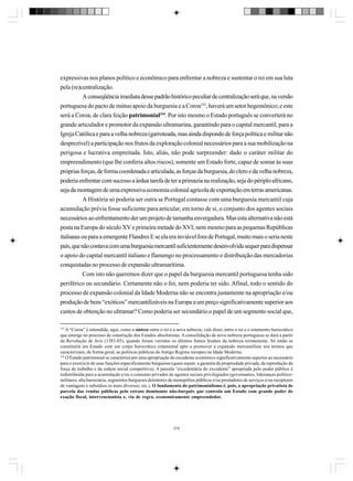 expressivas nos planos político e econômico para enfrentar a nobreza e sustentar o rei em sua luta
pela (re)centralização.
A conseqüência imediata desse padrão histórico peculiar de centralização será que, na versão
portuguesa do pacto de mútuo apoio da burguesia e a Coroa333, haverá um setor hegemônico; e este
será a Coroa, de clara feição patrimonial334. Por isto mesmo o Estado português se converterá no
grande articulador e promotor da expansão ultramarina, garantindo para o capital mercantil, para a
Igreja Católica e para a velha nobreza (garroteada, mas ainda dispondo de força política e militar não
desprezível) a participação nos frutos da exploração colonial necessários para a sua mobilização na
perigosa e lucrativa empreitada. Isto, aliás, não pode surpreender: dado o caráter militar do
empreendimento (que lhe conferia altos riscos), somente um Estado forte, capaz de somar às suas
próprias forças, de forma coordenada e articulada, as forças da burguesia, do clero e da velha nobreza,
poderia enfrentar com sucesso a árdua tarefa de ter a primazia na realização, seja do périplo africano,
seja da montagem de uma expressiva economia colonial agrícola de exportação em terras americanas.
A História só poderia ser outra se Portugal contasse com uma burguesia mercantil cuja
acumulação prévia fosse suficiente para articular, em torno de si, o conjunto dos agentes sociais
necessários ao enfrentamento der um projeto de tamanha envergadura. Mas esta alternativa não está
posta na Europa do século XV e primeira metade do XVI; nem mesmo para as pequenas Repúblicas
italianas ou para a emergente Flandres E se ela era inviável fora de Portugal, muito mais o seria neste
país, que não contava com uma burguesia mercantil suficientemente desenvolvida sequer para dispensar
o apoio do capital mercantil italiano e flamengo no processamento e distribuição das mercadorias
conquistadas no processo de expansão ultramarítima.
Com isto não queremos dizer que o papel da burguesia mercantil portuguesa tenha sido
periférico ou secundário. Certamente não o foi, nem poderia ter sido. Afinal, todo o sentido do
processo de expansão colonial da Idade Moderna não se encontra justamente na apropriação e/ou
produção de bens “exóticos” mercantilizáveis na Europa a um preço significativamente superior aos
custos de obtenção no ultramar? Como poderia ser secundário o papel de um segmento social que,
333

A “Coroa” é entendida, aqui, como a síntese entre o rei e a nova nobreza, vale dizer, entre o rei e o estamento burocrático
que emerge no processo de construção dos Estados absolutistas. A consolidação da nova nobreza portuguesa se dará a partir
da Revolução de Avis (1383-85), quando foram varridos os últimos fumos feudais da nobreza terratenente. Só então se
constituirá um Estado com um corpo burocrático estamental apto a promover a expansão mercantilista nos termos que
caracterizam, de forma geral, as políticas públicas do Antigo Regime europeu na Idade Moderna.
334
O Estado patrimonial se caracteriza por uma apropriação do excedente econômico significativamente superior ao necessário
para o exercício de suas funções especificamente burguesas (quais sejam: a garantia da propriedade privada, da reprodução da
força de trabalho e da ordem social competitiva). A parcela “excedentária do excedente” apropriada pelo poder público é
redistribuída para a acumulação e/ou o consumo privados de agentes sociais privilegiados (governantes, lideranças políticomilitares, alta burocracia, segmentos burgueses detentores de monopólios públicos e/ou prestadores de serviços e/ou receptores
de vantagens e subsídios os mais diversos, etc.). O fundamento do patrimonialismo é, pois, a apropriação privatista de
parcela das rendas públicas pelo estrato dominante não-burguês que controla um Estado com grande poder de
exação fiscal, intervencionista e, via de regra, economicamente empreendedor.

379

 
