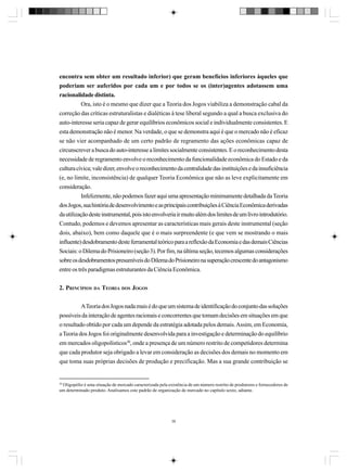 encontra sem obter um resultado inferior) que geram benefícios inferiores àqueles que
poderiam ser auferidos por cada um e por todos se os (inter)agentes adotassem uma
racionalidade distinta.
Ora, isto é o mesmo que dizer que a Teoria dos Jogos viabiliza a demonstração cabal da
correção das críticas estruturalistas e dialéticas à tese liberal segundo a qual a busca exclusiva do
auto-interesse seria capaz de gerar equilíbrios econômicos social e individualmente consistentes. E
esta demonstração não é menor. Na verdade, o que se demonstra aqui é que o mercado não é eficaz
se não vier acompanhado de um certo padrão de regramento das ações econômicas capaz de
circunscrever a busca do auto-interesse a limites socialmente consistentes. E o reconhecimento desta
necessidade de regramento envolve o reconhecimento da funcionalidade econômica do Estado e da
cultura cívica; vale dizer, envolve o reconhecimento da centralidade das instituições e da insuficiência
(e, no limite, inconsistência) de qualquer Teoria Econômica que não as leve explicitamente em
consideração.
Infelizmente, não podemos fazer aqui uma apresentação minimamente detalhada da Teoria
dos Jogos, sua história de desenvolvimento e as principais contribuições à Ciência Econômica derivadas
da utilização deste instrumental, pois isto envolveria ir muito além dos limites de um livro introdutório.
Contudo, podemos e devemos apresentar as características mais gerais deste instrumental (seção
dois, abaixo), bem como daquele que é o mais surpreendente (e que vem se mostrando o mais
influente) desdobramento deste ferramental teórico para a reflexão da Economia e das demais Ciências
Sociais: o Dilema do Prisioneiro (seção 3). Por fim, na última seção, tecemos algumas considerações
sobre os desdobramentos presumíveis do Dilema do Prisioneiro na superação crescente do antagonismo
entre os três paradigmas estruturantes da Ciência Econômica.
2. PRINCÍPIOS DA TEORIA DOS JOGOS
A Teoria dos Jogos nada mais é do que um sistema de identificação do conjunto das soluções
possíveis da interação de agentes racionais e concorrentes que tomam decisões em situações em que
o resultado obtido por cada um depende da estratégia adotada pelos demais. Assim, em Economia,
a Teoria dos Jogos foi originalmente desenvolvida para a investigação e determinação do equilíbrio
em mercados oligopolísticos30, onde a presença de um número restrito de competidores determina
que cada produtor seja obrigado a levar em consideração as decisões dos demais no momento em
que toma suas próprias decisões de produção e precificação. Mas a sua grande contribuição se

30
Oligopólio é uma situação de mercado caracterizada pela existência de um número restrito de produtores e fornecedores de
um determinado produto. Analisamos este padrão de organização de mercado no capítulo sexto, adiante.

38

 