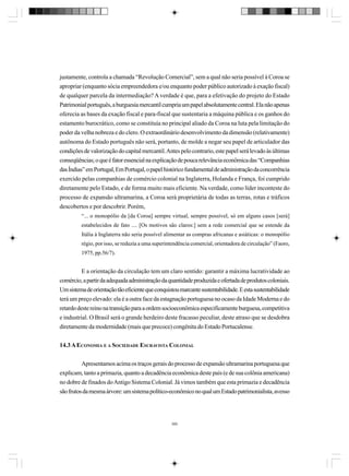 justamente, controla a chamada “Revolução Comercial”, sem a qual não seria possível à Coroa se
apropriar (enquanto sócia empreendedora e/ou enquanto poder público autorizado à exação fiscal)
de qualquer parcela da intermediação? A verdade é que, para a efetivação do projeto do Estado
Patrimonial português, a burguesia mercantil cumpria um papel absolutamente central. Ela não apenas
oferecia as bases da exação fiscal e para-fiscal que sustentaria a máquina pública e os ganhos do
estamento burocrático, como se constituía no principal aliado da Coroa na luta pela limitação do
poder da velha nobreza e do clero. O extraordinário desenvolvimento da dimensão (relativamente)
autônoma do Estado português não será, portanto, de molde a negar seu papel de articulador das
condições de valorização do capital mercantil. Antes pelo contrario, este papel será levado às últimas
conseqüências; o que é fator essencial na explicação de pouca relevância econômica das “Companhias
das Índias” em Portugal, Em Portugal, o papel histórico fundamental de administração da concorrência
exercido pelas companhias de comércio colonial na Inglaterra, Holanda e França, foi cumprido
diretamente pelo Estado, e de forma muito mais eficiente. Na verdade, como líder inconteste do
processo de expansão ultramarina, a Coroa será proprietária de todas as terras, rotas e tráficos
descobertos e por descobrir. Porém,
“... o monopólio da [da Coroa] sempre virtual, sempre possível, só em alguns casos [será]
estabelecidos de fato .... [Os motivos são claros:] sem a rede comercial que se estende da
Itália à Inglaterra não seria possível alimentar as compras africanas e asiáticas: o monopólio
régio, por isso, se reduzia a uma superintendência comercial, orientadora de circulação” (Faoro,
1975, pp.56/7).

E a orientação da circulação tem um claro sentido: garantir a máxima lucratividade ao
comércio, a partir da adequada administração da quantidade produzida e ofertada de produtos coloniais.
Um sistema de orientação tão eficiente que conquistou marcante sustentabilidade. E esta sustentabilidade
terá um preço elevado: ela é a outra face da estagnação portuguesa no ocaso da Idade Moderna e do
retardo deste reino na transição para a ordem socioeconômica especificamente burguesa, competitiva
e industrial. O Brasil será o grande herdeiro deste fracasso peculiar, deste atraso que se desdobra
diretamente da modernidade (mais que precoce) congênita do Estado Portucalense.
14.3 A ECONOMIA E A SOCIEDADE ESCRAVISTA COLONIAL
Apresentamos acima os traços gerais do processo de expansão ultramarina portuguesa que
explicam, tanto a primazia, quanto a decadência econômica deste país (e de sua colônia americana)
no dobre de finados do Antigo Sistema Colonial. Já vimos também que esta primazia e decadência
são frutos da mesma árvore: um sistema político-econômico no qual um Estado patrimonialista, avesso

380

 