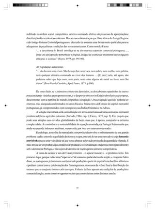 à difusão da ordem social competitiva, detém o comando efetivo do processo de apropriação e
distribuição do excedente econômico. Mas se esses são os traços que dão a tônica do Antigo Regime
e do Antigo Sistema Colonial portugueses, eles terão de assumir uma forma muito particular para se
adequarem às peculiares condições das terras americanas. Como nos diz Faoro:
“... a descoberta do Brasil entrelaça-se na ultramarina expansão comercial portuguesa, ...,
[mas será um] episodio perturbador e original, incapaz de se articular totalmente nas navegações
africanas e asiáticas” (Faoro, 1975, pp. 99/100).

As populações autóctones
“... não lavram nem criam. Não há aqui boi, nem vaca, nem cabra, nem ovelha, nem galinha,
nem qualquer alimária costumada ao viver dos homens. .....[E pior:] nela, até agora, não
pudemos saber que haja ouro, nem prata, nem coisa alguma de metal ou ferro; nem lho
vimos” (Pero Vaz de Caminha, Apud Faoro, 1975, p.100).

De outro lado, se o primeiro contato era desolador, as descobertas espanholas de ouro e
prata em terras vizinhas eram promissoras, e o despertar dos novos Estado absolutistas europeus,
descontentes com a partilha do mundo, impunha a ocupação. Uma ocupação que não poderia ser
onerosa, mas adequada aos limitados recursos fiscais e financeiros da Coroa e do capital mercantil
portugueses, já comprometidos com os negócios nas Índias Orientais e na África.
A solução encontrada será a constituição em terras americanas de uma economia mercantil
produtora de bens agrícolas coloniais (Furtado, 1984, cap. 1; Faoro, 1975, cap. 3). Um projeto que
pode soar simples aos ouvidos globalizados de hoje, mas que, à época, comportava extrema
complexidade. A consistência e sustentabilidade da equação montada por Portugal foi tamanha que
ainda surpreende inúmeros analistas, merecendo, por isto, um tratamento acurado.
Desde logo, a escolha da mercadoria a ser produzida envolve o enfrentamento de um grande
problema: dada a extensão e qualidade das terras a ocupar, esta terá de ser uma mercadoria cuja demanda
previsível cresça a uma velocidade tal que possa abarcar a elevação projetada da quantidade ofertada. E
mais: terá de ser um produto cujas condições de produção e comercialização estejam (ao menos parcialmente)
sob o domínio de Portugal, e não sejam de domínio de nações potencialmente competidoras.
A cana-de-açúcar e seu derivado primeiro – o açúcar mascavo - o produto eleito. Em
primeiro lugar, porque esta é uma “especiaria” de consumo particularmente amplo, e crescente Além
disso, os portugueses já dominam sua técnica de produção a partir da experiência das ilhas atlânticas
e podiam contar com a colaboração dos flamengos nos processos de refino final e distribuição do
mesmo para o conjunto do mercado europeu. Faltaria definir apenas as condições de produção e
comercialização, assim como os agentes sociais que controlariam estas distintas tarefas.

381

 