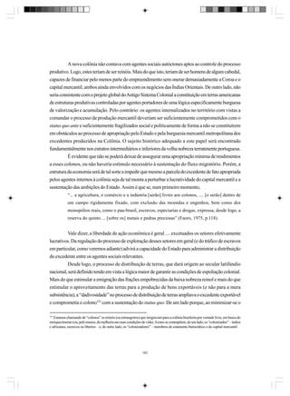 A nova colônia não contava com agentes sociais autóctones aptos ao controle do processo
produtivo. Logo, estes teriam de ser reinóis. Mais do que isto, teriam de ser homens de algum cabedal,
capazes de financiar pelo menos parte do empreendimento sem onerar demasiadamente a Coroa e o
capital mercantil, ambos ainda envolvidos com os negócios das Índias Orientais. De outro lado, não
seria consistente com o projeto global do Antigo Sistema Colonial a constituição em terras americanas
de estruturas produtivas controladas por agentes portadores de uma lógica especificamente burguesa
de valorização e acumulação. Pelo contrário: os agentes internalizados no território com vistas a
comandar o processo de produção mercantil deveriam ser suficientemente comprometidos com o
status quo ante e suficientemente fragilizados social e politicamente de forma a não se constituírem
em obstáculos ao processo de apropriação pelo Estado e pela burguesia mercantil metropolitana dos
excedentes produzidos na Colônia. O sujeito histórico adequado a este papel será encontrado
fundamentalmente nos estratos intermediários e inferiores da velha nobreza terratenente portuguesa.
É evidente que não se poderá deixar de assegurar uma apropriação mínima de rendimentos
a esses colonos, ou não haveria estímulo necessário à sustentação do fluxo migratório. Porém, a
estrutura da economia será de tal sorte a impedir que mesmo a parcela do excedente de fato apropriada
pelos agentes internos à colônia seja de tal monta a perturbar a lucratividade do capital mercantil e a
sustentação das ambições do Estado. Assim é que se, num primeiro momento,
“... a agricultura, o comércio e a indústria [serão] livres aos colonos, .... [o serão] dentro de
um campo rigidamente fixado, com exclusão das moendas e engenhos, bem como dos
monopólios reais, como o pau-brasil, escravos, especiarias e drogas, expressa, desde logo, a
reserva do quinto ... [sobre os] metais e pedras preciosas” (Faoro, 1975, p.118).

Vale dizer, a liberdade de ação econômica é geral .... excetuados os setores efetivamente
lucrativos. Da regulação do processo de exploração desses setores em geral (e do tráfico de escravos
em particular, como veremos adiante) advirá a capacidade do Estado para administrar a distribuição
do excedente entre os agentes sociais relevantes.
Desde logo, o processo de distribuição de terras, que dará origem ao secular latifúndio
nacional, será definido tendo em vista a lógica maior de garantir as condições de espoliação colonial.
Mais do que estimular a emigração das frações empobrecidas da baixa nobreza reinol e mais do que
estimular o aproveitamento das terras para a produção de bens exportáveis (e não para a mera
subsistência), a “dadivosidade” no processo de distribuição de terras ampliava o excedente exportável
e comprometia o colono335 com a sustentação do status quo. De um lado porque, ao minimizar-se o
335

Estamos chamando de “colonos” os reinóis (ou estrangeiros) que imigravam para a colônia brasileira por vontade livre, em busca do
enriquecimento (ou, pelo menos, de melhoria nas suas condições de vida). A estes se contrapõem, de um lado, os “colonizados” – índios
e africanos, escravos ou libertos – e, de outro lado, os “colonizadores” – membros do estamento burocrático e do capital mercantil.

382

 