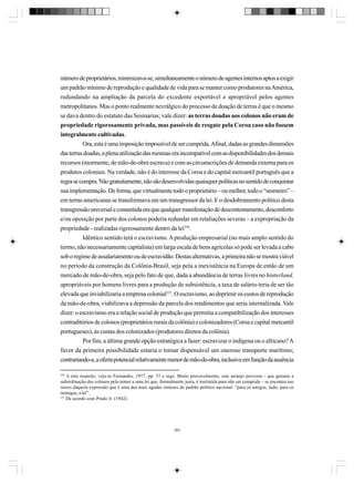 número de proprietários, minimizava-se, simultaneamente o número de agentes internos aptos a exigir
um padrão mínimo de reprodução e qualidade de vida para se manter como produtores na América,
redundando na ampliação da parcela do excedente exportável e apropriável pelos agentes
metropolitanos. Mas o ponto realmente nevrálgico do processo de doação de terras é que o mesmo
se dava dentro do estatuto das Sesmarias; vale dizer: as terras doadas aos colonos não eram de
propriedade rigorosamente privada, mas passíveis de resgate pela Coroa caso não fossem
integralmente cultivadas.
Ora, esta é uma imposição impossível de ser cumprida. Afinal, dadas as grandes dimensões
das terras doadas, a plena utilização das mesmas era incompatível com as disponibilidades dos demais
recursos (mormente, de mão-de-obra escrava) e com as circunscrições de demanda externa para os
produtos coloniais. Na verdade, não é do interesse da Coroa e do capital mercantil português que a
regra se cumpra. Não gratuitamente, não são desenvolvidas quaisquer políticas no sentido de conquistar
sua implementação. De forma, que virtualmente todo o proprietário – ou melhor, todo o “sesmeiro” –
em terras americanas se transformava em um transgressor da lei. E o desdobramento político desta
transgressão universal e consentida era que qualquer manifestação de descontentamento, desconforto
e/ou oposição por parte dos colonos poderia redundar em retaliações severas – a expropriação da
propriedade - realizadas rigorosamente dentro da lei336.
Idêntico sentido terá o escravismo. A produção empresarial (no mais amplo sentido do
termo, não necessariamente capitalista) em larga escala de bens agrícolas só pode ser levada a cabo
sob o regime de assalariamento ou de escravidão. Destas alternativas, a primeira não se mostra viável
no período da construção da Colônia-Brasil, seja pela a inexistência na Europa de então de um
mercado de mão-de-obra, seja pelo fato de que, dada a abundância de terras livres no hinterland,
apropriáveis por homens livres para a produção de subsistência, a taxa de salário teria de ser tão
elevada que inviabilizaria a empresa colonial337. O escravismo, ao deprimir os custos de reprodução
da mão-de-obra, viabilizava a depressão da parcela dos rendimentos que seria internalizada. Vale
dizer: o escravismo era a relação social de produção que permitia a compatibilização dos interesses
contraditórios de colonos (proprietários rurais da colônia) e colonizadores (Coroa e capital mercantil
portugueses), às custas dos colonizados (produtores diretos da colônia).
Por fim, a última grande opção estratégica a fazer: escravizar o indígena ou o africano? A
favor da primeira possibilidade estaria o tornar dispensável um oneroso transporte marítimo;
contrariando-a, a oferta potencial relativamente menor de mão-de-obra, inclusive em função da ausência
336

A este respeito, veja-se Fernandes, 1977, pp. 37 e segs. Muito provavelmente, este arranjo perverso - que garante a
subordinação dos colonos pelo temor a uma lei que, formalmente justa, é instituída para não ser cumprida – se encontra nas
raízes daquela expressão que é uma das mais agudas sínteses do padrão político nacional: “para os amigos, tudo; para os
inimigos, a lei”.
337
De acordo com Prado Jr. (1942).

383

 