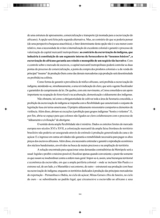 de uma estrutura de apresamento, comercialização e transporte (já montada para a escravização do
africano). A opção será feita pela segunda alternativa. Mas, ao contrário do que se poderia pensar
(de uma perspectiva burguesa anacrônica), o fator determinante desta opção não é o seu menor custo
relativo, mas a necessidade de evitar a internalização do excedente colonial e garantir o processo de
valorização do capital mercantil metropolitano: ao contrário da escravização do indígena, que
induziria à constituição de um segmento interno de fornecedores de “insumos básicos”, a
escravização do africano garantia aos reinóis o monopólio de um negócio tão lucrativo. Com
o controle sobre o mercado de escravos, o capital mercantil metropolitano poderá controlar as duas
pontas do processo de comercialização, a ponta da compra dos produtos coloniais e a da venda do
principal “insumo” de produção (bem como das demais mercadorias cuja produção será desestimulada
ou proibida) na colônia.
Como forma de garantir a prevalência do tráfico africano, será proibida a escravização do
indígena; atendendo-se, simultaneamente, a uma reivindicação do clero, que será o agente fiscalizador
e garantidor do cumprimento da lei. De quebra, com este movimento, a Coroa consolidava um apoio
importante na ocupação do hinterland e na aculturação, domesticação e aldeamento dos indígenas.
Não obstante, tal como a obrigatoriedade de cultivar toda a área da Sesmaria concedida, a
proibição da escravização do indígena se impunha com a flexibilidade que caracterizará o conjunto da
legislação lusa em terras americanas. O próprio aldeamento missionário comportava elementos de
violência. Além disso, abriam-se exceções à proibição para grupos indígenas “hostis e violentos”. E,
por fim, abria-se espaço para que colonos não ligados ao clero colaborassem com o processo de
“aldeamento e civilização” do aborígene.
O sentido desta ampla flexibilidade não é mistério. Dados os estreitos limites do mercado
europeu nos séculos XVI e XVII, a colonização mercantil da ampla faixa litorânea do território
brasileiro não poderia ser assegurada através do estímulo à produção generalizada da cana e do
açúcar. E o ingresso em outras atividades não garantia a rentabilidade necessária para pagar os altos
preços dos escravos africanos. Além disso, era necessário estimular e garantir a reprodução econômica
dos núcleos bandeirantes, envolvidos na busca de metais preciosos e na ampliação do território.
A solução encontrada para equacionar estas demandas contraditórias da Metrópole será a
usual: legislar e proibir o máximo possível; fiscalizar apenas quando conveniente; e punir tão somente
os que ousam se insubordinar contra a ordem mais geral. Impor-se-á, assim, uma hierarquia territorial
e econômica da escravidão, em que a ampla periferia colonial – onde se incluem São Paulo e o
extremo sul, de um lado, e o Maranhão e seu entorno, de outro – estruturará sua produção com base
na escravização do indígena; enquanto os territórios dedicados à produção das principais mercadorias
de exportação – Pernambuco e Bahia, no ciclo do açúcar; Minas Geraes e Rio de Janeiro, no ciclo
do ouro – se subordinarão ao padrão legal, que circunscreve a escravidão ao africano e seus

384

 