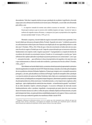 descendentes. Vale dizer: naqueles núcleos em que a produção de excedente é significativa, havendo
espaço para uma substancial transferência do mesmo para a Metrópole, a escravidão será alimentada
pelo tráfico, com
“... os negreiros tratando de montar uma relativa escassez no mercado ... [de tal forma a
forçar que] os preços a que os escravos são vendidos [sejam], em regra, ‘excessivos’ para os
senhores de engenho menos eficientes, e vantajosos (sic) para os proprietários dos engenhos
de maior produtividade” (Castro, 1976, p.21-2).

Montado o esquema, a lucratividade do negócio mercantil-colonial estava garantida. Uma
lucratividade que não passou desapercebida a Furtado. Segundo este autor, “a indústria açucareira
era suficientemente rentável para auto financiar uma duplicação de sua capacidade produtiva a cada
dois anos” (Furtado, 1984, p. 46). O fato de que o ritmo de crescimento só tenha sido este nos anos
mais favoráveis sugere a Furtado que era da “etapa de comercialização que se tomavam as decisões
fundamentais com respeito a todo o negócio açucareiro”. E perguntando-se a respeito do destino do
excedente não alocado na acumulação interna, Furtado se vê constrangido a concluir que “parte
substancial dos capitais aplicados na produção açucareira pertencesse aos comerciantes”, com o que
“... uma parte da renda ….que atribuímos à classe de proprietários de engenhos e de canaviais seria
o que modernamente se chama de renda não-residentes, e permaneceria fora da colônia” (Furtado,
1984, p.46) 338.
Não obstante sua lucratividade inicial, a economia colonial açucareira já apresentará os primeiros
sinais de esgotamento em meados do século XVII. Sinais dos t
