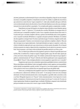encontra, justamente, na demonstração de que a concorrência oligopólica, longe de ser uma situação
incomum, é um padrão competitivo virtualmente universal. Na verdade, é o padrão de concorrência
que caracteriza os mais diversos “jogos competitivos”, onde cada contendor sabe que se defronta
com um determinado número de adversários e busca formular hipóteses acerca das suas estratégias
mais prováveis antes de definir a sua própria. Um exemplo pode ajudar a compreender o modelo.
Suponhamos um jogo de basquete com algumas regras alteradas em que disputam apenas
duas pessoas: “Lento” e “Agressivo”. O vencedor deve receber 300 dólares se conseguir fazer 10
cestas antes que o competidor complete 5 cestas. Caso o segundo colocado alcance fazer entre 5 e
9 cestas antes que o vencedor complete a décima, o prêmio será distribuído entre os dois jogadores,
com o vencedor recebendo 200 dólares e o segundo colocado recebendo 100 dólares. Se nenhum
dos dois jogadores conseguir fazer 10 cestas no período do jogo (5 minutos), ninguém recebe nada.
O jogo cessa passados 5 minutos, ou no momento em que o primeiro completar o objetivo. Mas este
não é um jogo com as regras tradicionais. A principal alteração nas regras é a seguinte: a cada cesta,
a bola é retirada de campo pelo juiz, que se posiciona no extremo oposto da quadra. Ele só lançará
a bola novamente em campo se algum dos dois competidores for até onde ele se encontra e tocar na
bola. Neste momento, o juiz lança a bola na direção do garrafão onde deve ser feita a cesta.
Ora, é evidente que nenhum dos dois jogadores quererá se afastar do garrafão para tocar
na bola. Mas, se nenhum faz, o tempo se esgota e ninguém ganha o jogo. De outro lado, aquele que
o fizer, tem menos chance de ganhar o jogo. Na verdade, é praticamente impossível que alguém o
ganhe se, sistematicamente, for “buscar” a bola do outro lado da quadra (pois o juiz a joga para perto
do que não foi “buscar”). Que estratégia adotarão os nossos jogadores e quem deve ser o vencedor?
Imaginemos que nossos dois contendores apresentam qualidades técnicas e características
físicas e psicológicas muito distintas. Lento é um jogador medíocre, muito vagaroso e um mau perdedor:
prefere perder acompanhado a perder sozinho. Já Agressivo é um ótimo jogador, extremamente
veloz, gosta de correr riscos e prefere ficar em segundo lugar do que não ganhar nada.
Neste caso, a estratégia dos dois jogadores é previsível, independentemente dos jogadores
se conhecerem e saberem dos atributos um do outro31. E isto porque Lento tem uma estratégia
dominante: ele ficará sistematicamente entre o meio da quadra e o garrafão onde se encontra a cesta
a ser feita. Obrigando Agressivo a ir “buscar” a bola sistematicamente. Como Agressivo é muito
rápido e competente, é bastante provável que ele marque mais do que 5 e menos de 10 cestas no
tempo regulamentar, ficando em segundo lugar e recebendo 100 dólares; enquanto Lento, beneficiado
pela proximidade com a meta, deve vencer o jogo e receber 200 dólares.

31

Se quisermos complexificar o exemplo, podemos imaginar que os jogadores irão testar as características um do outro no
primeiro momento. Mas elas logo ficarão evidentes, impondo a solução representada a seguir.

39

 