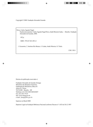 Copyright  2008 Fundação Alexandre Gusmão

Paiva, Carlos Águedo Nagel.
Noções de economia / Carlos Águedo Nagel Paiva, André Moreira Cunha. — Brasília : Fundação
Alexandre de Gusmão, 2008.
452 p.
ISBN : 978.85.7631.091-4

1. Economia. 2. Instituto Rio Branco. I. Cunha, André Moreira. II. Título.
CDU 330.1

Direitos de publicação reservados à
Fundação Alexandre de Gusmão (Funag)
Ministério das Relações Exteriores
Esplanada dos Ministérios, Bloco H
Anexo II, Térreo
70170-900 – Brasília – DF
Telefones: (61) 3411 6033/6034/6847
Fax: (61) 3411-9125
Site: www.funag.gov.br
e-mail: funag@mre.gov.br
Impresso no Brasil 2008
Depósito Legal na Fundação Biblioteca Nacional conforme Decreto nº 1.825 de 20.12.1907

 