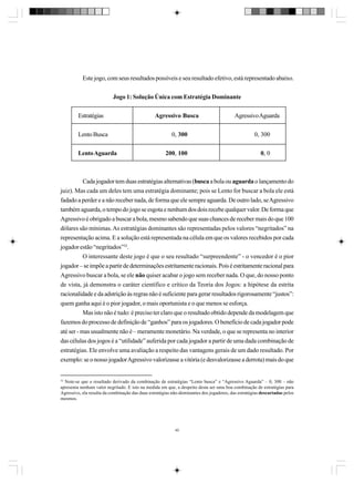 Este jogo, com seus resultados possíveis e seu resultado efetivo, está representado abaixo.
Jogo 1: Solução Única com Estratégia Dominante
Estratégias
Lento Busca
Lento Aguarda

Agressivo Busca

Agressivo Aguarda

0, 300

0, 300

200, 100

0, 0

Cada jogador tem duas estratégias alternativas (busca a bola ou aguarda o lançamento do
juiz). Mas cada um deles tem uma estratégia dominante; pois se Lento for buscar a bola ele está
fadado a perder e a não receber nada, de forma que ele sempre aguarda. De outro lado, se Agressivo
também aguarda, o tempo do jogo se esgota e nenhum dos dois recebe qualquer valor. De forma que
Agressivo é obrigado a buscar a bola, mesmo sabendo que suas chances de receber mais do que 100
dólares são mínimas. As estratégias dominantes são representadas pelos valores “negritados” na
representação acima. E a solução está representada na célula em que os valores recebidos por cada
jogador estão “negritados”32.
O interessante deste jogo é que o seu resultado “surpreendente” - o vencedor é o pior
jogador – se impõe a partir de determinações estritamente racionais. Pois é estritamente racional para
Agressivo buscar a bola, se ele não quiser acabar o jogo sem receber nada. O que, do nosso ponto
de vista, já demonstra o caráter científico e crítico da Teoria dos Jogos: a hipótese da estrita
racionalidade e da adstrição às regras não é suficiente para gerar resultados rigorosamente “justos”:
quem ganha aqui é o pior jogador, o mais oportunista e o que menos se esforça.
Mas isto não é tudo: é preciso ter claro que o resultado obtido depende da modelagem que
fazemos do processo de definição de “ganhos” para os jogadores. O benefício de cada jogador pode
até ser - mas usualmente não é – meramente monetário. Na verdade, o que se representa no interior
das células dos jogos é a “utilidade” auferida por cada jogador a partir de uma dada combinação de
estratégias. Ele envolve uma avaliação a respeito das vantagens gerais de um dado resultado. Por
exemplo: se o nosso jogador Agressivo valorizasse a vitória (e desvalorizasse a derrota) mais do que

32
Note-se que o resultado derivado da combinação de estratégias “Lento busca” e “Agressivo Aguarda” – 0, 300 – não
apresenta nenhum valor negritado. E isto na medida em que, a despeito desta ser uma boa combinação de estratégias para
Agressivo, ela resulta da combinação das duas estratégias não-dominantes dos jogadores, das estratégias descartadas pelos
mesmos.

40

 