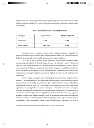 o prêmio financeiro, ele não jogaria “para ficar em segundo lugar”. Ele se recusaria a ir buscar a bola,
e o jogo terminaria empatado. A “vitória” de Agressivo seria impedir que Lento ganhasse o jogo
“injustamente”.
Jogo 2: Solução Única com Estratégia Dominante
Estratégias

Agressivo Busca

Agressivo Aguarda

Lento Busca

0, 300

0, 300

Lento Aguarda

200, -100

0, 100

Neste caso, ambos os jogadores tem uma única estratégia dominante – aguardar. E o
resultado é um empate, em que ninguém recebe qualquer prêmio monetário, mas Agressivo se beneficia
do fato de não ter deixado Lento vencê-lo apesar de ser um jogador medíocre.
Ora, o fato de que os “ganhos” sejam irredutíveis aos benefícios monetários amplia
enormemente a abrangência da Teoria dos Jogos. O que se está afirmando é que os “valores” que
estão em “jogo” não são pré-definidos. A depender do padrão de valoração dos agentes – que não
são estritamente individuais, mas socialmente determinados – chegamos a resultados muito distintos.
Porém, este ganho de abrangência envolve, simultaneamente, a imposição de um desafio: uma
modelagem consistente pressupõe o reconhecimento explícito do padrão valorativo adotado pelos
contendores33.
Vamos avançar, agora, para um exemplo propriamente econômico. Imaginemos dois
agentes A e B, cujas capacidades de trabalho estão subempregadas e que possuem uma pequena
poupança. Ambos estão em busca de alternativas para a aplicação destes recursos e identificam
uma demanda potencial para “rãs”. A ocupação deste nicho de mercado daria rendimentos
significativos se os empresários pudessem contar com o volume de recursos necessários para
ingressar, tanto na produção desta mercadoria, quanto na sua comercialização. Contudo, com os
seus recursos financeiros (que definem a capacidade de endividamento dos mesmos), os jogadores
só podem ingressar numa das duas pontas da cadeia, ou na produção, ou na comercialização. Esta
restrição não chega a inviabilizar o ingresso. Porém, se qualquer um dos jogadores ingressar numa
ponta cadeia e o outro agente não se instalar na ponta complementar, o ingressante terá, ou de se
33

Voltaremos a tratar da categoria “utilidade” no primeiro capítulo da seção de Microeconomia.

41

 
