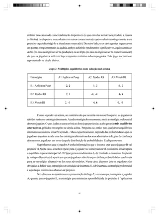utilizar dos canais de comercialização disponíveis (o que envolve vender seu produto a preços
aviltados), ou disputar a mercadoria com outros comerciantes (o que conduziria ao ingressante a um
prejuízo capaz de obrigá-lo a abandonar o mercado). De outro lado, se os dois agentes ingressarem
em pontas complementares da cadeia, ambos auferirão rendimentos significativos, equivalentes ao
dobro (no caso do ingresso ser na produção), ou ao triplo (no caso do ingresso ser na comercialização)
do que os jogadores auferem hoje enquanto rentistas sub-empregados. Este jogo encontra-se
representado na tabela abaixo.
Jogo 3: Múltiplos equilíbrios com solução sub-ótima
Estratégias

A1: Aplica na Poup

A2: Produz Rã

A3: Vende Rã

B1: Aplica na Poup

2, 2

1, 2

-1, 2

B2: Produz Rã

2, 1

-4, -4

6, 4

B3: Vende Rã

2, -1

4, 6

-5, -5

Como se pode ver acima, ao contrário do que ocorria em nosso Basquete, os jogadores
não têm nenhuma estratégia dominante. A cada estratégia do concorrente, muda a estratégia preferencial
do outro jogador. O que, dadas as características deste jogo particular, acaba gerando três equilíbrios
alternativos, grifados em negrito na tabela acima. Pergunta-se, então: para qual destes equilíbrios
alternativos o sistema tende? Depende... Mais especificamente, depende das probabilidades que os
jogadores imputam a cada uma das estratégias alternativas dos seus adversários e do grau de confiança
dos mesmos jogadores em torno daquela distribuição de probabilidades. Expliquemo-nos.
Suponhamos que o jogador A tenha informações que o levam a crer que o jogador B vai
produzir rã. Neste caso, a melhor opção para o jogador A é comercializar rã e o sistema tenderá para
o equilíbrio representado por A3, B2 (que gera os rendimentos 6, 4). Contudo, o caso mais freqüente
(e mais problemático) é aquele em que os jogadores não alcançam definir probabilidades confiáveis
para as estratégias alternativas dos seus adversários. Neste caso, dizemos que os jogadores são
obrigados a definir suas estratégias sob condição de incerteza. E, sob incerteza, a estratégia preferencial
é aquela que minimiza as chances de prejuízo.
Se voltarmos ao quadro com representação do Jogo 2, veremos que, tanto para o jogador
A, quanto para o jogador B, a estratégia que minimiza a possibilidade de prejuízo é “aplicar na

42

 