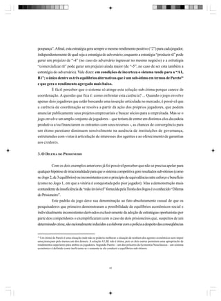 poupança”. Afinal, esta estratégia gera sempre o mesmo rendimento positivo (“2”) para cada jogador,
independentemente de qual seja a estratégia do adversário; enquanto a estratégia “produzir rã” pode
gerar um prejuízo de “-4” (no caso do adversário ingressar no mesmo negócio) e a estratégia
“comercializar rã” pode gerar um prejuízo ainda maior (de “-5”, no caso de ser esta também a
estratégia do adversário). Vale dizer: em condições de incerteza o sistema tende para a “A1,
B1”; o único dentre os três equilíbrios alternativos que é um sub-ótimo em termos de Pareto34
e que gera o rendimento agregado mais baixo.
É fácil perceber que o sistema só atinge esta solução sub-ótima porque carece de
coordenação. A questão que fica é: como enfrentar esta carência? ... Quando o jogo envolve
apenas dois jogadores que estão buscando uma inserção articulada no mercado, é possível que
a carência de coordenação se resolva a partir da ação dos próprios jogadores, que podem
anunciar publicamente seus projetos empresariais e buscar sócios para a empreitada. Mas se o
jogo envolve um amplo conjunto de jogadores – que teriam de entrar em distintos elos da cadeia
produtiva e/ou financiarem os entrantes com seus recursos -, as chances de convergência para
um ótimo paretiano diminuem sensivelmente na ausência de instituições de governança,
estruturadas com vistas à articulação de interesses dos agentes e ao oferecimento de garantias
aos credores.
3. O DILEMA DO PRISIONEIRO
Com os dois exemplos anteriores já foi possível perceber que não se precisa apelar para
qualquer hipótese de irracionalidade para que o sistema competitiva gere resultados sub-ótimos (como
no Jogo 2, de 3 equilíbrios) ou inconsistentes com o princípio de equivalência entre esforço e benefício
(como no Jogo 1, em que a vitória é conquistada pelo pior jogador). Mas a demonstração mais
contundente da insuficiência da “mão invisível” fornecida pela Teoria dos Jogos é o conhecido “Dilema
do Prisioneiro”.
Este padrão de jogo deve sua denominação ao fato absolutamente casual de que os
pesquisadores que primeiro demonstraram a possibilidade de equilíbrios econômicos social e
individualmente inconsistentes derivados exclusivamente da adoção de estratégias oportunistas por
parte dos competidores o exemplificaram com o caso de dois prisioneiros que, suspeitos de um
determinado crime, são racionalmente induzidos a colaborar com a polícia a despeito das conseqüências

34

Um ótimo de Pareto é uma situação onde não se poderia melhorar a situação de nenhum dos agentes econômicos sem impor
uma piora para pelo menos um dos demais. A solução A1,B1 não é ótima, pois os dois outros permitem uma apropriacão de
rendimentos superiores para ambos os jogadores. Segundo Pareto – um dos próceres da Economia Neoclássica – um sistema
econômico é definido como ineficiente se e somente se ele conduzir a equilíbrios sub-ótimos.

43

 