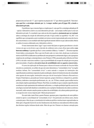 proporciona um lucro de “1”, que é superior ao prejuízo de “-2” que obteria jogando B1. Vale dizer:
seja qual for a estratégia adotada por A, é sempre melhor para B jogar B2, criando o
laboratório privado.
O problema é que a mesma lógica se impõe para A: seja qual for a estratégia adotada por B
– apoiar o laboratório coletivo ou criar laboratório privado – será sempre melhor para A criar um
laboratório privado. E o resultado é que cada um dos dois jogadores, justamente por ser racional,
adota a estratégia da criação do laboratório privado. O que conduz ao equilíbrio “A2, B2”. Um
equilíbrio que corresponde ao pior resultado em termos sociais (representado pela soma dos lucros
dos concorrentes) e a um resultado individual significativamente inferior ao que cada um deles obteria
se ambos tivessem colaborado com o laboratório coletivo.
O mais interessante deste “jogo” é que é muito fácil para os agentes perceberem o círculo
vicioso em que se envolvem e que a decisão de colaborar seria a mais eficaz para ambos caso
houvesse confiança. A questão que fica é: como constituir a fidúcia, o “credere”? ... Diversas respostas
foram dadas a esta pergunta. Mas o que tem ficado cada vez mais claro, desde que os primeiros
teóricos da RAND se dedicaram ao problema de uma perspectiva estritamente lógica, até as pesquisas
empíricas de sociólogos contemporâneos como Putnam (1996), passando pelas reflexões de Elster
(1991) e de todo o marxismo analítico, é que as possibilidades de escapar da solução perversa passa
pela intensidade e freqüência de outros laços de sociabilidade entre os agentes concorrentes.
O cerne da explicação de Putnam para o desenvolvimento acelerado da Terceira Itália
encontra-se, justamente, na solidez do que este autor denominou a “comunidade cívica” na região
nordeste italiana. Por “comunidade cívica” o autor entende o conjunto de instituições não
especificamente econômicas responsáveis pela socialização e desenvolvimento do senso de comunidade
entre agentes de uma região, instituições estas que vão de Associações Culturais e Recreativas a
Grupos Filantrópicos, passando por Jornais regionais, grupos folclóricos e desportivos, partidos
políticos, sindicatos e associações profissionais, etc., etc., etc. É Elster, contudo, quem melhor teoriza
esta relação empírica apontada por Putnam. Para Elster, na medida em que as sanções especificamente
econômicas à ação oportunista são totalmente ineficientes, e a simples proibição legal do exercício de
uma lógica racional individualista é contraditória com os próprios fundamentos da ordem econômica
mercantil, então somente sanções postas no plano da sociabilidade e da cultura podem permitir que
se escape do ciclo vicioso imposto pelo “dilema do prisioneiro”.
De outro lado, tanto Elster, quanto Putnam, apontam para a importância do setor público
estatal no apoio e consolidação da “comunidade cívica”. Em particular este último autor, chama
a atenção para o fato de que a constituição de instâncias político-institucionais regionalizadas na
Itália após a Segunda Guerra foi um dos fundamentos das dinâmicas marcadamente diferenciadas
das distintas regiões italianas desde então. Mais do que isto: Putnam vai chamar a atenção para

45

 