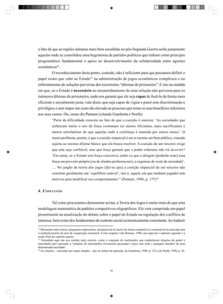 o fato de que as regiões italianas mais bem sucedidas no pós-Segunda Guerra serão justamente
aquelas onde se consolidou uma hegemonia de partidos políticos que tinham como princípio
programático fundamental o apoio ao desenvolvimento da solidariedade entre agentes
econômicos36.
O reconhecimento deste ponto, contudo, não é suficiente para que possamos definir o
papel exato que cabe ao Estado37 na administração de jogos econômicos complexos e no
enfrentamento de soluções perversas dos recorrentes “dilemas de prisioneiro”. E isto na medida
em que, se o Estado é necessário ao encaminhamento de uma solução não perversa para os
inúmeros dilemas do prisioneiro, nada nos garante que ele seja capaz de fazê-lo da forma mais
eficiente e socialmente justa; vale dizer, que seja capaz de vigiar e punir sem discriminação e
privilégios e sem impor um custo tão elevado ao processo que torne os seus benefícios inferiores
aos seus custos. Ou, como diz Putnam (citando Gambetta e North):
“Parte da dificuldade consiste no fato de que a coerção é onerosa: ‘As sociedades que
enfatizam muito o uso da força costumam ser menos eficientes, mais sacrificantes e
menos satisfatórias do que aquelas onde a confiança é mantida por outros meios’. O
maior problema, porém, é que a coerção imparcial é em si mesma um bem público, estando
sujeita ao mesmo dilema básico que ela busca resolver. A coerção de um terceiro exige
que este seja confiável, mas que força garante que o poder soberano não irá desertar?
‘Em suma, se o Estado tem força coercitiva, então os que o dirigem [poderão usar] essa
força em proveito próprio [ou de aliados preferenciais], a expensas do resto da sociedade’.
.... No jargão da teoria dos jogos [diz-se que] a coerção imparcial de um terceiro não
constitui geralmente um ‘equilíbrio estável’, isto é, aquele em que nenhum jogador tem
motivos para modificar seu comportamento.” (Putnam, 1996, p. 175)38

4. CONCLUSÃO
Tal como procuramos demonstrar acima, a Teoria dos Jogos é muito mais do que uma
modelagem matemática de padrões competitivos oligopólicos. Ela vem cumprindo um papel
proeminente na atualização do debate sobre o papel do Estado na regulação dos conflitos de
interesse, bem como dos fundamentos do contrato social economicamente consistente. Ao traduzir
36

Mormente entre micro e pequenos empresários, incapazes de se inserir de forma competitiva e sustentável no mercado sem
o estabelecimento de elos de cooperação estrutural. A este respeito vide Putnam, 1996, em especial o capítulo segundo e a
seção final do capítulo quarto.
37
Entendido aqui em seu sentido mais restrito, como o conjunto de instituições que estabelecem relações de poder e
autoridade (por oposição a “relações de intercâmbio livremente pactuadas”) para com todo e qualquer membro de uma
determinada sociedade.
38
As citações – marcadas por aspas simples - são, na ordem de aparição, de Gambetta, 1988, p. 216 e de North, 1990, p. 58.

46

 