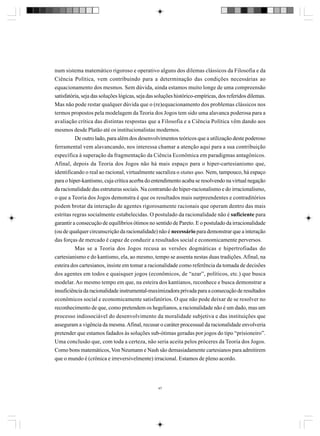 num sistema matemático rigoroso e operativo alguns dos dilemas clássicos da Filosofia e da
Ciência Política, vem contribuindo para a determinação das condições necessárias ao
equacionamento dos mesmos. Sem dúvida, ainda estamos muito longe de uma compreensão
satisfatória, seja das soluções lógicas, seja das soluções histórico-empíricas, dos referidos dilemas.
Mas não pode restar qualquer dúvida que o (re)equacionamento dos problemas clássicos nos
termos propostos pela modelagem da Teoria dos Jogos tem sido uma alavanca poderosa para a
avaliação crítica das distintas respostas que a Filosofia e a Ciência Política vêm dando aos
mesmos desde Platão até os institucionalistas modernos.
De outro lado, para além dos desenvolvimentos teóricos que a utilização deste poderoso
ferramental vem alavancando, nos interessa chamar a atenção aqui para a sua contribuição
específica à superação da fragmentação da Ciência Econômica em paradigmas antagônicos.
Afinal, depois da Teoria dos Jogos não há mais espaço para o hiper-cartesianismo que,
identificando o real ao racional, virtualmente sacraliza o status quo. Nem, tampouco, há espaço
para o hiper-kantismo, cuja crítica acerba do entendimento acaba se resolvendo na virtual negação
da racionalidade das estruturas sociais. Na contramão do hiper-racionalismo e do irracionalismo,
o que a Teoria dos Jogos demonstra é que os resultados mais surpreendentes e contraditórios
podem brotar da interação de agentes rigorosamente racionais que operam dentro das mais
estritas regras socialmente estabelecidas. O postulado da racionalidade não é suficiente para
garantir a consecução de equilíbrios ótimos no sentido de Pareto. E o postulado da irracionalidade
(ou de qualquer circunscrição da racionalidade) não é necessário para demonstrar que a interação
das forças de mercado é capaz de conduzir a resultados social e economicamente perversos.
Mas se a Teoria dos Jogos recusa as versões dogmáticas e hipertrofiadas do
cartesianismo e do kantismo, ela, ao mesmo, tempo se assenta nestas duas tradições. Afinal, na
esteira dos cartesianos, insiste em tomar a racionalidade como referência da tomada de decisões
dos agentes em todos e quaisquer jogos (econômicos, de “azar”, políticos, etc.) que busca
modelar. Ao mesmo tempo em que, na esteira dos kantianos, reconhece e busca demonstrar a
insuficiência da racionalidade instrumental-maximizadora privada para a consecução de resultados
econômicos social e economicamente satisfatórios. O que não pode deixar de se resolver no
reconhecimento de que, como pretendem os hegelianos, a racionalidade não é um dado, mas um
processo indissociável do desenvolvimento da moralidade subjetiva e das instituições que
asseguram a vigência da mesma. Afinal, recusar o caráter processual da racionalidade envolveria
pretender que estamos fadados às soluções sub-ótimas geradas por jogos do tipo “prisioneiro”.
Uma conclusão que, com toda a certeza, não seria aceita pelos próceres da Teoria dos Jogos.
Como bons matemáticos, Von Neumann e Nash são demasiadamente cartesianos para admitirem
que o mundo é (crônica e irreversivelmente) irracional. Estamos de pleno acordo.

47

 