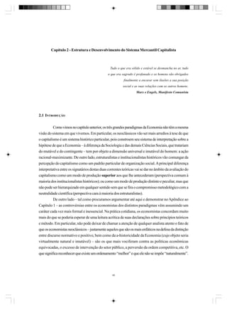 Capítulo 2 - Estrutura e Desenvolvimento do Sistema Mercantil Capitalista

Tudo o que era sólido e estável se desmancha no ar, tudo
o que era sagrado é profanado e os homens são obrigados
finalmente a encarar sem ilusões a sua posição
social e as suas relações com os outros homens.
Marx e Engels, Manifesto Comunista

2.1 INTRODUÇÃO
Como vimos no capítulo anterior, os três grandes paradigmas da Economia não têm a mesma
visão do sistema em que vivemos. Em particular, os neoclássicos vão ser mais arredios à tese de que
o capitalismo é um sistema histórico particular, pois constroem seu sistema de interpretação sobre a
hipótese de que a Economia – à diferença da Sociologia e das demais Ciências Sociais, que tratariam
do mutável e do contingente – tem por objeto a dimensão universal e imutável do homem: a ação
racional-maximizante. De outro lado, estruturalistas e institucionalistas históricos vão comungar da
percepção do capitalismo como um padrão particular de organização social. A principal diferença
interpretativa entre os signatários destas duas correntes teóricas vai se dar no âmbito da avaliação do
capitalismo como um modo de produção superior aos que lhe antecederam (perspectiva comum à
maioria dos institucionalistas históricos); ou como um modo de produção distinto e peculiar, mas que
não pode ser hierarquizado em qualquer sentido sem que se fira o compromisso metodológico com a
neutralidade científica (perspectiva cara à maioria dos estruturalistas).
De outro lado – tal como procuramos argumentar até aqui e demonstrar no Apêndice ao
Capítulo 1 – as controvérsias entre os economistas dos distintos paradigmas vêm assumindo um
caráter cada vez mais formal e inessencial. Na prática cotidiana, os economistas concordam muito
mais do que se poderia esperar de uma leitura acrítica de suas declarações sobre princípios teóricos
e método. Em particular, não pode deixar de chamar a atenção de qualquer analista atento o fato de
que os economistas neoclássicos – justamente aqueles que são os mais enfáticos na defesa da distinção
entre discurso normativo e positivo, bem como da a-historicidade da Economia (cujo objeto seria
virtualmente natural e imutável) – são os que mais vociferam contra as políticas econômicas
equivocadas, o excesso de intervenção do setor público, a perversão da ordem competitiva, etc. O
que significa reconhecer que existe um ordenamento “melhor” e que ele não se impõe “naturalmente”.

49

 