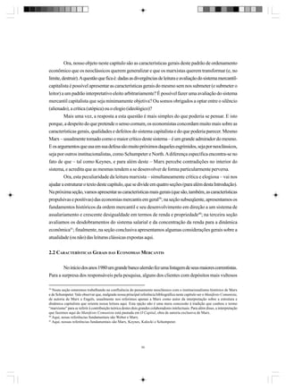 Ora, nosso objeto neste capítulo são as características gerais deste padrão de ordenamento
econômico que os neoclássicos querem generalizar e que os marxistas querem transformar (e, no
limite, destruir). A questão que fica é: dadas as divergências de leitura e avaliação do sistema mercantilcapitalista é possível apresentar as características gerais do mesmo sem nos submeter (e submeter o
leitor) a um padrão interpretativo eleito arbitrariamente? É possível fazer uma avaliação do sistema
mercantil capitalista que seja minimamente objetiva? Ou somos obrigados a optar entre o silêncio
(alienado), a crítica (utópica) ou o elogio (ideológico)?
Mais uma vez, a resposta a esta questão é mais simples do que poderia se pensar. E isto
porque, a despeito do que pretende o senso comum, os economistas concordam muito mais sobre as
características gerais, qualidades e defeitos do sistema capitalista e do que poderia parecer. Mesmo
Marx – usualmente tomado como o maior crítico deste sistema – é um grande admirador do mesmo.
E os argumentos que usa em sua defesa são muito próximos daqueles esgrimidos, seja por neoclássicos,
seja por outros institucionalistas, como Schumpeter e North. A diferença específica encontra-se no
fato de que – tal como Keynes, e para além deste – Marx percebe contradições no interior do
sistema, e acredita que as mesmas tendem a se desenvolver de forma particularmente perversa.
Ora, esta peculiaridade da leitura marxista – simultaneamente crítica e elogiosa – vai nos
ajudar a estruturar o texto deste capítulo, que se divide em quatro seções (para além desta Introdução).
Na próxima seção, vamos apresentar as características mais gerais (que são, também, as características
propulsivas e positivas) das economias mercantis em geral39; na seção subseqüente, apresentamos os
fundamentos históricos da ordem mercantil e seu desenvolvimento em direção a um sistema de
assalariamento e crescente desigualdade em termos de renda e propriedade40; na terceira seção
avaliamos os desdobramentos do sistema salarial e da concentração da renda para a dinâmica
econômica41; finalmente, na seção conclusiva apresentamos algumas considerações gerais sobre a
atualidade (ou não) das leituras clássicas expostas aqui.
2.2 CARACTERÍSTICAS GERAIS DAS ECONOMIAS MERCANTIS
No início dos anos 1980 um grande banco alemão fez uma listagem de seus maiores correntistas.
Para a surpresa dos responsáveis pela pesquisa, alguns dos clientes com depósitos mais vultosos
39
Nesta seção estaremos trabalhando na confluência do pensamento neoclássico com o institucionalismo histórico de Marx
e de Schumpeter. Vale observar que, malgrado nossa principal referência bibliográfica neste capítulo ser o Manifesto Comunista,
de autoria de Marx e Engels, usualmente nos referimos apenas a Marx como autor da interpretação sobre a estrutura e
dinâmica capitalista que orienta nossa leitura aqui. Esta opção não é uma mera concessão à tradição que cunhou o termo
“marxismo” para se referir à contribuição teórica destes dois grandes colaboradores intelectuais. Para além disso, a interpretação
que fazemos aqui do Manifesto Comunista está pautada em O Capital, obra de autoria exclusiva de Marx.
40
Aqui, nosas referências fundamentais são Weber e Marx.
41
Aqui, nossas referências fundamentais são Marx, Keynes, Kalecki e Schumpeter.

50

 