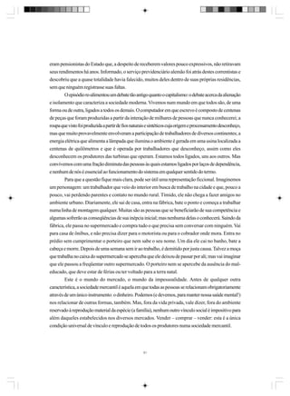 eram pensionistas do Estado que, a despeito de receberem valores pouco expressivos, não retiravam
seus rendimentos há anos. Informado, o serviço previdenciário alemão foi atrás destes correntistas e
descobriu que a quase totalidade havia falecido, muitos deles dentro de suas próprias residências,
sem que ninguém registrasse suas faltas.
O episódio re-alimentou um debate tão antigo quanto o capitalismo: o debate acerca da alienação
e isolamento que caracteriza a sociedade moderna. Vivemos num mundo em que todos são, de uma
forma ou de outra, ligados a todos os demais. O computador em que escrevo é composto de centenas
de peças que foram produzidas a partir da interação de milhares de pessoas que nunca conhecerei; a
roupa que visto foi produzida a partir de fios naturais e sintéticos cuja origem e processamento desconheço,
mas que muito provavelmente envolveram a participação de trabalhadores de diversos continentes; a
energia elétrica que alimenta a lâmpada que ilumina o ambiente é gerada em uma usina localizada a
centenas de quilômetros e que é operada por trabalhadores que desconheço, assim como eles
desconhecem os produtores das turbinas que operam. Estamos todos ligados, uns aos outros. Mas
convivemos com uma fração diminuta das pessoas às quais estamos ligados por laços de dependência,
e nenhum de nós é essencial ao funcionamento do sistema em qualquer sentido do termo.
Para que a questão fique mais clara, pode ser útil uma representação ficcional. Imaginemos
um personagem: um trabalhador que veio do interior em busca de trabalho na cidade e que, pouco a
pouco, vai perdendo parentes e contato no mundo rural. Tímido, ele não chega a fazer amigos no
ambiente urbano. Diariamente, ele sai de casa, entra na fábrica, bate o ponto e começa a trabalhar
numa linha de montagem qualquer. Muitas são as pessoas que se beneficiarão de sua competência e
algumas sofrerão as conseqüências de sua inépcia inicial; mas nenhuma delas o conhecerá. Saindo da
fábrica, ele passa no supermercado e compra tudo o que precisa sem conversar com ninguém. Vai
para casa de ônibus, e não precisa dizer para o motorista ou para o cobrador onde mora. Entra no
prédio sem cumprimentar o porteiro que nem sabe o seu nome. Um dia ele cai no banho, bate a
cabeça e morre. Depois de uma semana sem ir ao trabalho, é demitido por justa causa. Talvez a moça
que trabalha no caixa do supermercado se aperceba que ele deixou de passar por ali; mas vai imaginar
que ele passou a freqüentar outro supermercado. O porteiro nem se apercebe da ausência do maleducado, que deve estar de férias ou ter voltado para a terra natal.
Este é o mundo do mercado, o mundo da impessoalidade. Antes de qualquer outra
característica, a sociedade mercantil é aquela em que todas as pessoas se relacionam obrigatoriamente
através de um único instrumento: o dinheiro. Podemos (e devemos, para manter nossa saúde mental!)
nos relacionar de outras formas, também. Mas, fora da vida privada, vale dizer, fora do ambiente
reservado à reprodução material da espécie (a família), nenhum outro vínculo social é impositivo para
além daqueles estabelecidos nos diversos mercados. Vender – comprar – vender: esta é a única
condição universal de vínculo e reprodução de todos os produtores numa sociedade mercantil.

51

 