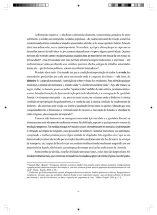 A dimensão negativa – vale dizer: a dimensão alienante, isolacionista, geradora de tanto
sofrimento e solidão nas metrópoles e cidades populosas – do padrão mercantil de relação social fica
evidente nas histórias contadas acima dos aposentados alemães e do nosso operário fictício. Mas ela
não é única dimensão, nem a mais importante. Na verdade, a própria alienação que se expressa no
desconhecimento de indivíduos reciprocamente dependentes comporta alguma positividade. Quantas
pessoas não vêm do campo ou das pequenas cidades para as metrópoles em busca de um pouco de
privacidade? Uma privacidade que lhes permite afrontar códigos tradicionais e expressar – em
ambientes reservados ao olhar de seus vizinhos, parentes, chefes, colegas de trabalho, autoridades
locais, etc. – preferências políticas, sexuais ou culturais heterodoxas42.
Mas isto não é tudo. Um mundo em que a condição de reprodução de todos é a venda das
mercadorias produzidas por cada um é um mundo onde a conquista do cliente – vale dizer, do
dinheiro do comprador potencial - é condição de sobrevivência dos produtores. Para além de qualquer
modismo, o mundo do mercado é o mundo onde “o cliente tem sempre razão”. Seja ele branco ou
negro, mulher ou homem, jovem ou velho, “quatrocentão” ou filho de mãe solteira, judeu ou católico:
o outro lado da alienação, da desconsideração pela individualidade, é a consagração da igualdade
formal. Os sistemas mercantis – ou, para ser mais exato, os sistemas onde o dinheiro é a única
condição de apropriação de qualquer bem, e a venda de algo é a única condição de recebimento de
dinheiro – são sistemas onde viceja e se impõe a igualdade formal entre os agentes. Mais do que uma
conquista da razão, o feminismo, a criminalização do racismo, a laicização do Estado e a liberdade de
culto religioso, são conquistas do mercado43.
Como se não bastassem as vantagens associadas à privacidade e a igualdade formal, os
sistemas mercantis são portadores de uma enorme flexibilidade, superior a qualquer outro sistema de
produção pregresso. Na medida em que os vínculos sociais se estabelecem no mercado, onde ninguém
é obrigado a comprar de ninguém, cada possuidor de dinheiro vai tentar maximizar sua satisfação,
comprando o melhor produto possível por unidade de dispêndio. Isto significa dizer que se um
determinado produtor (de tecido, por exemplo) descobre um fornecedor (de fio, de teares, de serviços
de transporte, etc.) capaz de lhe oferecer um produto similar ao tradicionalmente adquirido por um
preço inferior àquele, não há nada que o impeça de romper as relações tradicionais de clientela.
Sem sombra de dúvida, esta flexibilidade tem seus custos, e eles não são desprezíveis. Os
produtores tradicionais, que vêem suas mercadorias recusadas ao preço de oferta original, são obrigados
42

Segundo Marx e Engels: “A burguesia submeteu o campo à cidade. Criou grandes centros urbanos; aumentou prodigiosamente
a população das cidades em relação à dos campos e, com isso, arrancou grande parte da população do embrutecimento da vida
rural”. (Marx e Engels, 2005, p. 44.)
43
“Onde quer que tenha conquistado o poder, a burguesia destruiu as relações feudais, patriarcais e idílicas. Rasgou todos os
complexos e variados laços que prendiam o homem feudal a seus ‘superiores naturais’, para só deixar subsistir, de homem
para homem, o laço do frio interesse, as duras exigências do ‘pagamento à vista’.” (Marx e Engels, 2005, p. 42.)

52

 