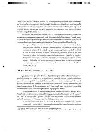a baixá-lo para realizar a venda das mesmas. E se as vantagens competitivas dos novos fornecedores
não forem replicáveis, vale dizer: se os fornecedores tradicionais não puderem adotar os padrões
produtivos mais modernos e competitivos, eles sofrerão prejuízos continuados até serem expulsos do
mercado. Sem ter o que vender, não poderão comprar. E sem comprar, num sistema puramente
mercantil, não poderão sobreviver.
Mas, de outro lado, a mesma flexibilidade que leva à morte dos produtores menos competitivos,
promove a incessante elevação da produtividade sistêmica. Afinal, a luta pela sobrevivência passa a
se confundir com a luta permanente pela redução de custos e melhoria da qualidade dos produtos. E
o resultado é a estruturalização da inovação produtiva. Como bem o diziam Marx e Engels,
“A burguesia não pode existir sem revolucionar incessantemente os instrumentos de produção,
por conseguinte, as relações de produção e, com isso, todas as relações sociais. A conservação
inalterada do antigo modo de produção era, pelo contrário, a primeira condição de existência
de todas as classes industriais anteriores. Essa subversão contínua da produção, esse abalo
constante de todo o sistema social, essa agitação permanente e essa falta de segurança
distinguem a época burguesa de todas as precedentes. Dissolvem-se todas as relações sociais
antigas e cristalizadas, com seu cortejo de concepções e de idéias secularmente veneradas;
as relações que as substituem tornam-se antiquadas antes de se consolidarem”. (Marx e
Engels, 2005, p. 43)44

2.3 CAPITALISMO, ASSALARIAMENTO E LUTA DE CLASSES
Qualquer pessoa que tenha dedicado algum tempo para refletir sobre a ordem social e
econômica em que vivemos deve ter se deparado com a seguinte questão: como é possível uma
sociedade que se “organiza” sobre o individualismo e a busca da máxima vantagem privada por cada
produtor e que revoluciona as relações de produção incessantemente? Quais são os mecanismos que
impedem esta sociedade de descambar para o caos? O que impede que o oportunismo se generalize,
transformando todos os cidadãos em prisioneiros de jogos perde-perde?45
Uma das respostas mais influentes a este importante questionamento é dada por Max Weber.
Para este autor, o problema se encontra, de fato, na pergunta, que é mal formulada. Pois ela pressupõe
que a busca do ganho privado a qualquer custo seja uma característica central e diferenciadora das
sociedades mercantis vis-à-vis as demais. Para Weber, pelo contrário,
“a cupidez do mandarim chinês, do aristocrata da Roma antiga, do latifundiário moderno
resiste a toda a comparação. E a auri sacra fames do cocheiro ou do barcaiuolo napolitano
44
45

Este parágrafo se encerra com a frase famosa que serve de epígrafe a este capítulo.
Vide o Apêndice ao primeiro capítulo, onde apresentamos noções de Teoria dos Jogos com ênfase no “Dilema do Prisioneiro”.

53

 