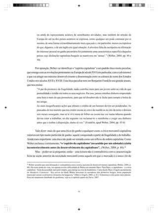 ou ainda do representante asiático de semelhantes atividades, mas também do artesão da
Europa do sul ou dos países asiáticos se expressa, como qualquer um pode constatar por si
mesmo, de uma forma extraordinariamente mais aguçada e, em particular, menos escrupulosa
do que, digamos, a de um inglês em igual situação. A absoluta falta de escrúpulos na afirmação
do interesse pessoal no ganho pecuniário foi justamente uma característica específica daqueles
países cujo deslanche capitalista-burguês se mantivera em ‘atraso’.” (Weber, 2004, pp. 49 e
50)

Por oposição, Weber vai identificar o “espírito capitalista” a um padrão ético muito peculiar,
que emerge com as revoluções protestantes na Europa do século XVI (em particular, com o calvinismo)
e que vai atingir seu máximo desenvolvimento e disseminação entre os colonos do norte dos Estados
Unidos nos séculos XVII e XVIII. Esta ética peculiar tem em Benjamin Franklin seu grande arauto,
que nos ensina:
“A par da presteza e da frugalidade, nada contribui mais para um jovem subir na vida do que
pontualidade e retidão em todos os seus negócios. Por isso, jamais retenhas dinheiro emprestado
uma hora a mais do que prometeste, para que tal dissabor não te feche para sempre a bolsa de
teu amigo.
As mais insignificantes ações que afetam o crédito de um homem devem ser ponderadas. As
pancadas do teu martelo que teu credor escuta às cinco da manhã ou às oito da noite o deixam
seis meses sossegado; mas se te vê à mesa de bilhar ou escuta tua voz numa taberna quando
devias estar a trabalhar, no dia seguinte vai reclamar-te o reembolso e exigir seu dinheiro
antes que o tenhas à disposição, duma só vez.” (Franklin, apud Weber, 2004, pp. 43/4)

Vale dizer: mais do que uma ética do ganho a qualquer custo, a ética mercantil-capitalista
valoriza um tipo muito particular de ganho: aquele conquistado a partir da frugalidade e do trabalho.
Ainda mais importante: esta ética não pode ser tomada como um reflexo da ordem capitalista. Como
Weber esclarece corretamente, “o ‘espírito do capitalismo’ (no sentido por nós adotado) existiu
incontestavelmente antes do desenvolvimento do capitalismo”. (Weber, 2004, p. 48).46
Mas – poder-se-ia perguntar, então – esta leitura não é contraditória com a caracterização
feita na seção anterior da sociedade mercantil como aquela em que o mercado é o único elo de
46

Weber acredita que esta afirmação é contraditória com a teoria marxista do desenvolvimento capitalista (Weber, 2004, p.
48). Do nosso ponto de vista, isto apenas revela a dificuldade de Weber em entender Marx. Para Marx, o capitalismo – e a ética
capitalista – brota da sociedade mercantil simples, que emerge na crise do feudalismo. Como dizem Marx e Engels sucintamente
no Manifesto Comunista: “dos servos da Idade Média nasceram os moradores dos primeiros burgos; desta população
municipal saíram os primeiros elementos da burguesia.” (Marx e Engels, 2005, p. 41). Voltaremos a este ponto mais adiante.
Para um tratamento detalhado do problema, veja-se o capítulo quarto de Paiva, 2007.

54

 
