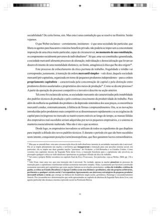 sociabilidade? De certa forma, sim. Mas esta é uma contradição que se resolve na História. Senão
vejamos.
O que Weber esclarece – corretamente, insistamos – é que uma sociedade tão particular, que
libera os agentes para buscarem o máximo benefício privado, não poderia se impor sem a concomitante
imposição de uma ética muito particular, capaz de circunscrever, no momento de sua constituição,
os componentes socialmente perversos do individualismo47. Só que, uma vez constituída e generalizada,
a sociedade mercantil alimenta processos de alienação, individuação e dessocialização que levam ao
desenvolvimento de uma mentalidade distinta (e, no limite, antagônica) à ética que lhe deu origem48.
Este processo de esfacelamento da ética puritana de trabalho, frugalidade e retidão vai
corresponder, justamente, à transição da ordem mercantil simples – vale dizer, daquela sociedade
mercantil pré-capitalista, organizada em torno de pequenos produtores independentes – para a ordem
propriamente capitalista – caracterizada pela concentração de capital e pela distinção entre
produtores diretos assalariados e proprietários dos meios de produção49. Como se dá este processo?
A partir da operação do processo competitivo e inovativo descrito na seção anterior.
Tal como foi esclarecido acima, as sociedades mercantis são caracterizadas pela instabilidade
dos padrões técnicos de produção e pelo contínuo crescimento da produtividade do trabalho. Para
além da melhoria na qualidade dos produtos e da depressão sistemática dos seus preços, a concorrência
mercantil conduz, sistematicamente, à falência de firmas e empreendimentos. Ora, se as inovações
introduzidas pelos produtores mais competitivos se disseminassem rapidamente e se as exigências de
capital para (re)ingresso no mercado se mantivessem estáveis ao longo do tempo, as massas falidas
dos empresários mal-sucedidos seriam adquiridas por novos pequenos empresários, e o sistema se
manteria essencialmente inalterado. Mas não é isto o que acontece.
Desde logo, os empresários inovadores se utilizam de todos os expedientes de que dispõem
para impedir a difusão dos novos padrões técnicos. E durante o período em que são bem sucedidos
neste intento, conquistam posições (semi)monopolistas, que lhes garantem lucros extraordinários.
47

Mas que se entenda bem: esta auto-circunscrição ética do individualismo inerente às sociedades mercantis não é universal.
Ela só se impôs plenamente nas nações e territórios que inauguraram a transição para este peculiar sistema social; em
particular, ela se impôs nas duas grandes nações “puritanas” do Ocidente: a Grã-Bretanha e os Estados Unidos. Como
veremos nos capítulos iniciais da Segunda Parte deste livro, a transição brasileira para o capitalismo não envolveu ou
pressupôs qualquer crítica ao individualismo oportunista ou qualquer difusão da ética do trabalho.
48
Tal como o próprio Weber reconhece no capítulo final da Ética Protestante. Em particular, veja-se Weber, 2004, pp. 156 e
segs.
49
Vale frisar, mais uma vez, que esta transição não é universal. Na verdade, apenas as nações pioneiras no processo de
transição para o capitalismo constituíram sólidas economias mercantis simples. Aliás, é justamente por haverem constituído
economias mercantis pré-capitalistas que estas nações lideram as revoluções protestantes: a ética do trabalho, a defesa do
ganho, a crítica ao Estado (fiscalista) e à Igreja Católica (com seus dízimos e proibições), não são projetos arbitrários,
pertinentes a qualquer estrato social. Correspondem rigorosamente aos interesses estratégicos do pequeno produtor
mercantil urbano e rural, que emerge na falência do feudalismo anglo-saxão, germânico, flamengo e (secundariamente)
francês. Por circunstâncias e determinações que serão apresentadas no capítulo de abertura da Segunda Parte deste livro, este
agente particular não alcança a mesma expressão social na Península Ibérica.

55

 
