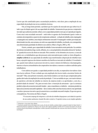 Lucros que são canalizados para a acumulação produtiva; vale dizer, para a ampliação de sua
capacidade de produção nas novas condições técnicas.
Ora, ao longo deste período, o produtor que foi expulso do mercado tem que sobreviver. E
tudo o que ele dispõe agora é de sua capacidade de trabalho. Justamente do que precisa o empresário
inovador que acaba de acumular; afinal, a nova capacidade produtiva tem que ser operada por alguém.
Como esta é uma sociedade mercantil – onde todos os agentes são formalmente iguais e todos os
contratos são temporários e passíveis de rompimento unilateral – a relação de trabalho entre empregador
e empregado será, também, uma relação estritamente mercantil. O empregado venderá, por tempo prédeterminado (um dia, uma semana, um mês) sua capacidade de trabalho, recebendo, em contrapartida,
uma determinada quantidade de dinheiro (seu salário). (Marx e Engels, 2005, p. 46)
Ocorre, contudo, que a capacidade de trabalho é uma mercadoria muito particular. Ao contrário
das demais mercadorias (trigo, tecido, alfinetes, etc.), seus proprietários não podem deixar de “produzila” quando há excesso de oferta no mercado. Pelo contrário: se há ofertantes em excesso, e a taxa de
salário cai, os trabalhadores que não possuem outra mercadoria para vender se vêem obrigados a
ampliar a oferta de sua capacidade de trabalho (seja manifestando a disposição de trabalhar mais
horas, seja pelo ingresso dos demais membros da família no mercado de trabalho). O resultado é
que, quanto mais radicais os processos inovativos, maior o número de falências e desempregados,
maiores os lucros extraordinários dos empresários inovadores e menores os salários auferidos pelos
trabalhadores.
Com salários em queda e a capacidade produtiva em alta, os empresários inovadores vêem
seus lucros subirem. É bem verdade que esta ampliação dos lucros tende a encontrar limites de
mercado50. Mas, num primeiro momento, estes limites tendem a ser mais do que compensados pelos
ganhos derivados da ampliação da escala de produção. E isto na medida em que, com maior número
de operários a divisão do trabalho no interior da empresa tende a se aprofundar e, com ela, a
produtividade do sistema51. Ou, para ser mais claro: a transição do artesanato – que é a estrutura
produtiva típica da economia mercantil simples – para a manufatura e a indústria – estruturas produtivas
típicas da economia mercantil-capitalista – não se realiza sobre uma base técnica estável, mas aprofunda
e acelera o processo inovativo que já caracterizava a sociedade mercantil simples. O que tem graves
conseqüências. Nos termos de Marx e Engels:
“O crescente emprego de máquinas e a divisão do trabalho despojaram a atividade do operário
de seu caráter autônomo, tirando-lhe todo o atrativo. O operário torna-se um simples apêndice
50

Voltaremos a este ponto logo adiante.
O primeiro grande teórico da relação entre escala, divisão do trabalho, produtividade e competitividade foi Adam Smith. A
leitura dos primeiros capítulos de A Riqueza das Nações não é apenas agradável: Smith (1977) é muito mais atual e rico do que
a imensa maioria da produção contemporânea voltada à (pseudo) interpretação das conexões entre desenvolvimento e “novas
tecnologias”.
51

56

 