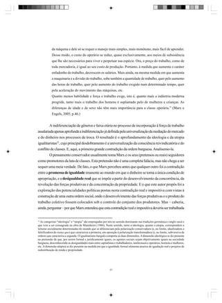 da máquina e dele só se requer o manejo mais simples, mais monótono, mais fácil de aprender.
Desse modo, o custo do operário se reduz, quase exclusivamente, aos meios de subsistência
que lhe são necessários para viver e perpetuar sua espécie. Ora, o preço do trabalho, como de
toda mercadoria, é igual ao seu custo de produção. Portanto, à medida que aumenta o caráter
enfadonho do trabalho, decrescem os salários. Mais ainda, na mesma medida em que aumenta
a maquinaria e a divisão do trabalho, sobe também a quantidade de trabalho, quer pelo aumento
das horas de trabalho, quer pelo aumento do trabalho exigido num determinado tempo, quer
pela aceleração do movimento das máquinas, etc.
Quanto menos habilidade e força o trabalho exige, isto é, quanto mais a indústria moderna
progride, tanto mais o trabalho dos homens é suplantado pelo de mulheres e crianças. As
diferenças de idade e de sexo não têm mais importância para a classe operária.” (Marx e
Engels, 2005, p.46.)

A indiferenciação de gêneros e faixa etária no processo de incorporação à força de trabalho
assalariada apenas aprofunda a indiferenciação já definida pela universalização da mediação do mercado
e do dinheiro nos processos de troca. O resultado é o aprofundamento da ideologia e da utopia
igualitaristas52, cujo principal desdobramento é a universalização da consciência reivindicatória e do
conflito de classes. E, aqui, a primeira grande contradição da ordem burguesa. Analisemo-la.
O pensamento conservador usualmente toma Marx e os seus (pretensos ou reais) seguidores
como promotores da luta de classes. Esta pretensão não é uma completa falácia, mas não chega a ser
sequer uma meia verdade. De fato, o que Marx percebeu antes que qualquer outro foi a contradição
entre a promessa de igualdade imanente ao mundo em que o dinheiro se torna a única condição de
apropriação, e a desigualdade real que se impõe a partir do desenvolvimento da concorrência, da
revolução das forças produtivas e da concentração da propriedade. E o que este autor propôs foi a
exploração das potencialidades políticas postas nesta contradição real e impositiva com vistas à
construção de uma outra ordem social, onde o desenvolvimento das forças produtivas e o produto do
trabalho coletivo fossem colocados sob o controle do conjunto dos produtores. Mas – caberia,
ainda, perguntar – por que Marx entendeu que esta contradição real e impositiva deveria ser trabalhada

52

As categorias “ideologia” e “utopia” são empregadas por nós no sentido dominante nas tradições germânica e anglo-saxã e
que veio a ser consagrado na obra de Mannheim (1986). Neste sentido, tanto a ideologia, quanto a utopia, correspondem a
leituras socialmente determinadas do mundo que se diferenciam pela polarização conservadora (e, no limite, idealizadora e
falsificadora do status quo) que caracteriza a primeira, em oposição à polarização transformadora (e, no limite, subversiva da
ordem) que caracteriza a segunda. O igualitarismo burguês comporta as duas dimensões. A dimensão ideológica se diz presente
na pretensão de que, por serem formal e juridicamente iguais, os agentes sociais sejam objetivamente iguais na sociedade
burguesa, desconhecendo as desigualdades reais entre capitalistas e trabalhadores, intelectuais e operários, homens e mulheres,
etc. A dimensão utópica se diz presente na medida em que a igualdade formal alimenta anseios de igualação real e projetos de
redistribuição de renda e propriedade.

57

 