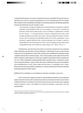 e explorada politicamente com vistas à construção de uma nova sociedade? Por que ele mesmo se
identifica com os valores e o projeto do igualitarismo tout court? Absolutamente, não! Na verdade,
Marx sempre foi crítico do igualitarismo ideológico e do comunismo grosseiro das lideranças populistas
e basistas do proletariado nascente. Segundo o autor,
“esse comunismo, ao negar por completo a personalidade do homem, é justamente a expressão
conseqüente da propriedade privada, que é esta negação. A inveja geral e constituída em
poder não é senão a forma oculta em que a cobiça se estabelece e, simplesmente, se satisfaz
de outra maneira. ... O comunista grosseiro é apenas o acabamento desta inveja e desta
nivelação, partindo de um mínimo representado. Tem uma medida determinada e limitada.
O pouco que esta superação da propriedade privada tem de efetiva apropriação, o prova
justamente a negação abstrata de todo o mundo da educação e da civilização, o regresso à
simplicidade não natural do homem pobre, bruto e sem necessidades, que não só não superou
a propriedade privada, como também nem sequer chegou a ela.” (Marx, 1978, p. 7).

Evidentemente, esta crítica não é uma crítica ao comunismo em geral, mas à sua expressão
vulgar e ideológica, que desconhece o direito à diferença e à individuação. Só que, ao mesmo tempo
em que recusava este igualitarismo invejoso, Marx acreditava que os trabalhadores assalariados urbanos
- signatários naturais deste comunismo vulgar – eram os únicos agentes sociais capazes de uma crítica
radical e militante à ordem burguesa. De forma que, malgrado sua profunda aversão ao igualitarismo
tout court53, Marx vai defender a exploração política desta consciência crítica – tornada senso comum
entre o nascente proletariado – porque vê nela a chave para o enfrentamento de uma outra contradição,
cujos desdobramentos sociais seriam ainda mais perversos: a contradição entre o hiperdesenvolvimento das forças produtivas capitalistas e o crescente estreitamento das bases de realização
da produção potencial. Senão vejamos.
2.4 CRISE, CICLO E TENDÊNCIA: UMA INTRODUÇÃO À DINÂMICA ECONÔMICA CAPITALISTA
Talvez a forma mais simples de introduzir a especificidade do capitalismo seja recuperando
aquela característica deste modo de produção que mesmo economistas neoclássicos mais abertos
à influência de Keynes reconhecem como uma característica que não é inerente a toda e qualquer
ordem econômica: trata-se da tendência do modo de produção a apresentar crises de
superprodução.

53
Que tantas desgraças produziu ao longo do século XX nas diversas experiências de terror socialista, das quais o Camboja
de Pol Pot é apenas a expressão mais grotesca.

58

 