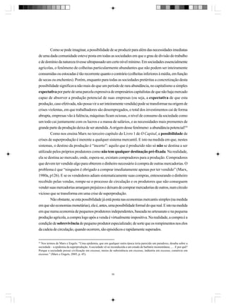Como se pode imaginar, a possibilidade de se produzir para além das necessidades imediatas
de uma dada comunidade esteve posta em todas as sociedades em que o grau de divisão do trabalho
e de domínio da natureza tivesse ultrapassado um certo nível mínimo. Em sociedades essencialmente
agrícolas, o fenômeno de colheitas particularmente abundantes que não podem ser inteiramente
consumidas ou estocadas é tão recorrente quanto o contrário (colheitas inferiores à média, em função
de secas ou enchentes). Porém, enquanto para todas as sociedades pretéritas a concretização desta
possibilidade significava não mais do que um período de rara abundância, no capitalismo a simples
expectativa por parte de uma parcela expressiva de empresários capitalistas de que não haja mercado
capaz de absorver a produção potencial de suas empresas (ou seja, a expectativa de que esta
produção, caso efetivada, não possa vir a ser inteiramente vendida) pode se transformar na origem de
crises violentas, em que trabalhadores são desempregados, o total dos investimentos cai de forma
abrupta, empresas vão à falência, máquinas ficam ociosas, o nível de consumo da sociedade como
um todo cai juntamente com os lucros e a massa de salários, e as necessidades mais prementes de
grande parte da produção deixa de ser atendida. A origem desse fenômeno: a abundância potencial!54
Como nos ensina Marx no terceiro capítulo do Livro 1 de O Capital, a possibilidade de
crises de superprodução é inerente a qualquer sistema mercantil. E isto na medida em que, nestes
sistemas, o destino da produção é “incerto”: aquilo que é produzido não só não se destina a ser
utilizado pelos próprios produtores como não tem qualquer destinação pré-fixada. Na realidade,
ela se destina ao mercado, onde, espera-se, existam compradores para a produção. Compradores
que devem ter vendido algo para obterem o dinheiro necessário à compra de outras mercadorias. O
problema é que “ninguém é obrigado a comprar imediatamente apenas por ter vendido” (Marx,
1980a, p126). E se os vendedores adiam sistematicamente suas compras, entesourando o dinheiro
recebido pelas vendas, rompe-se o processo de circulação e os produtores que não conseguem
vender suas mercadorias amargam prejuízos e deixam de comprar mercadorias de outros, num círculo
vicioso que se transforma em uma crise de superprodução.
Não obstante, se esta possibilidade já está posta nas economias mercantis simples (na medida
em que são economias monetárias), ela é, antes, uma possibilidade formal do que real. E isto na medida
em que numa economia de pequenos produtores independentes, baseada no artesanato e na pequena
produção agrícola, a compra logo após a venda é virtualmente impositiva. Na realidade, a compra é a
condição de sobrevivência do pequeno produtor especializado; de sorte que os rompimentos nos elos
da cadeia de circulação, quando ocorrem, são episódicos e rapidamente superados.

54

Nos termos de Marx e Engels: “Uma epidemia, que em qualquer outra época teria parecido um paradoxo, desaba sobre a
sociedade – a epidemia da superprodução. A sociedade vê-se reconduzida a um estado de barbárie momentânea; ... . E por quê?
Porque a sociedade possui civilização em excesso, meios de subsistência em excesso, indústria em excesso, comércio em
excesso.” (Marx e Engels, 2005, p. 45).

59

 