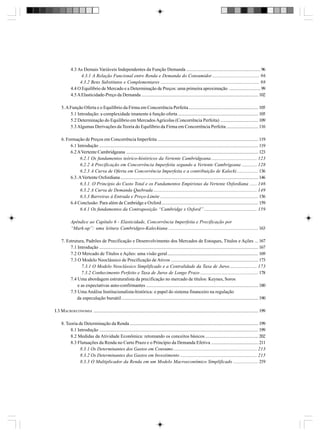 4.3 As Demais Variáveis Independentes da Função Demanda ............................................................... 96
4.3.1 A Relação Funcional entre Renda e Demanda do Consumidor ........................................ 96
4.3.2 Bens Substitutos e Complementares .................................................................................... 98
4.4 O Equilíbrio de Mercado e a Determinação de Preços: uma primeira aproximação ........................... 99
4.5 A Elasticidade-Preço da Demanda ................................................................................................... 102
5. A Função Oferta e o Equilíbrio da Firma em Concorrência Perfeita ........................................................... 105
5.1 Introdução: a complexidade imanente à função oferta .................................................................... 105
5.2 Determinação do Equilíbrio em Mercados Agrícolas (Concorrência Perfeita) ................................ 109
5.3 Algumas Derivações da Teoria do Equilíbrio da Firma em Concorrência Perfeita ........................... 116
6. Formação de Preços em Concorrência Imperfeita ..................................................................................... 119
6.1 Introdução ....................................................................................................................................... 119
6.2 A Vertente Cambridgeana ................................................................................................................ 123
6.2.1 Os fundamentos teórico-históricos da Vertente Cambridgeana ....................................... 123
6.2.2 A Precificação em Concorrência Imperfeita segundo a Vertente Cambrigeana ............. 128
6.2.3 A Curva de Oferta em Concorrência Imperfeita e a contribuição de Kalecki .................. 136
6.3. A Vertente Oxfordiana ..................................................................................................................... 146
6.3.1. O Princípio do Custo Total e os Fundamentos Empiristas da Vertente Oxfordiana ...... 146
6.3.2 A Curva de Demanda Quebrada ........................................................................................ 149
6.3.3 Barreiras à Entrada e Preço-Limite ................................................................................... 156
6.4 Conclusão: Para além de Canbridge e Oxford .................................................................................. 159
6.4.1 Os fundamentos da Contraposição “Cambridge x Oxford” ............................................. 159
Apêndice ao Capítulo 6 - Elasticidade, Concorrência Imperfeita e Precificação por
“Mark-up”: uma leitura Cambridgeo-Kaleckiana ............................................................................ 163
7. Estrutura, Padrões de Precificação e Desenvolvimento dos Mercados de Estoques, Títulos e Ações ... 167
7.1 Introdução ....................................................................................................................................... 167
7.2 O Mercado de Títulos e Ações: uma visão geral ............................................................................. 169
7.3 O Modelo Neoclássico de Precificação de Ativos .......................................................................... 173
7.3.1 O Modelo Neoclássico Simplificado e a Centralidade da Taxa de Juros ....................... 173
7.3.2 Conhecimento Perfeito e Taxa de Juros de Longo Prazo ................................................. 178
7.4 Uma abordagem estruturalista da precificação no mercado de títulos: Keynes, Soros
e as expectativas auto-confirmantes ............................................................................................... 180
7.5 Uma Análise Institucionalista-histórica: o papel do sistema financeiro na regulação
da especulação bursátil .................................................................................................................... 190
I.3 MACROECONOMIA ............................................................................................................................................ 199
8. Teoria de Determinação da Renda ............................................................................................................. 199
8.1 Introdução ....................................................................................................................................... 199
8.2 Medidas da Atividade Econômica: retomando os conceitos básicos ............................................. 202
8.3 Flutuações da Renda no Curto Prazo e o Princípio da Demanda Efetiva ........................................ 211
8.3.1 Os Determinantes dos Gastos em Consumo ....................................................................... 213
8.3.2 Os Determinantes dos Gastos em Investimento ................................................................. 215
8.3.3 O Multiplicador da Renda em um Modelo Macroeconômico Simplificado ..................... 219

 