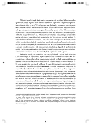 Muito diferente é o padrão de circulação em uma economia capitalista. Nela emergem dois
agentes com padrões de gastos muito distintos. Em primeiro lugar, temos o empresário capitalista.
Seu rendimento típico é o lucro55. E este lucro tem duas destinações: o consumo e o investimento.
Ora, o padrão de consumo capitalista é bastante estável, flutuando pouco com as flutuações do lucro,
dado que os empresários contam com um patrimônio que lhes garante crédito. Diferentemente, os
investimentos – vale dizer, os gastos capitalistas com novos bens de capital, sejam eles máquinas,
instalações, estoques de insumos, etc. – flutuam significativamente ao longo do tempo, pois dependem
da expectativa que os empresários têm da ampliação (ou não!) dos mercados para seus produtos. De
outro lado, temos o trabalhador assalariado. Como vimos acima, com o processo de simplificação do
trabalho associado à introdução da maquinaria, as taxas de salário tendem a ficar muito próximas do
nível de subsistência e reprodução da classe trabalhadora. De forma que virtualmente todo o salário
é gasto em bens de consumo, e todo o consumo dos trabalhadores depende do recebimento de
salários. Esta divisão da sociedade em duas classes, com padrões de rendimento e gasto tão distintos,
está na base das recorrentes crises de superprodução do capitalismo. Senão vejamos.
Para que se entenda este processo em toda a sua profundidade é preciso que se atente para
o fato crucial de que no capitalismo o objetivo da produção é a valorização do capital. Ou seja:
produz-se para vender com lucro, de tal maneira que o processo de produção nada mais é do que um
momento do circuito de valorização do capital (vale dizer, “compra – produção – venda com lucro”)56.
Na ponta desse circuito, uma decisão autônoma do empresário (comprar certas mercadorias); no
fim do processo, uma série de decisões autônomas de outros compradores (capitalistas ou
consumidores finais. O ciclo de valorização só se completa se as mercadorias resultantes do processo
de produção forem integralmente vendidas. Entretanto, isto não está definido a priori por qualquer
instância social, nem depende das decisões do próprio empresário que inicia o processo. Quando um
capitalista adquire uma certa quantidade de recursos produtivos (máquinas, insumos, força de trabalho)
para produzir uma certa quantidade de bens, as informações de que ele dispõe a respeito do
comportamento futuro do mercado são muito pouco seguras, na medida em que dependem em grande
parte de elementos que estão fora do seu controle (como, por exemplo, da reação de seus concorrentes,
das possíveis alterações na estrutura da demanda de seus compradores potenciais, ou do estado dos
negócios em geral). Assim, todo o processo de investimento é uma aposta que os capitalistas fazem

55

Entendido aqui como a forma geral do excedente, que pode tomar a formas específicas de lucro puro, juro sobre o capital
financeiro e aluguéis de imóveis rurais e urbanos.
56
O próprio “capital” se define por este processo de valorização. Isto implica dizer que as máquinas, equipamentos, insumos
e a força de trabalho nada mais são do que uma das formas que o capital assume dentro do circuito completo de valorização
(onde ele toma recorrentemente as formas de “dinheiro – mercadorias – mais dinheiro”). Assim, o capital só pode ser
entendido como um “valor que se valoriza”, vale dizer, uma forma social específica de poder que é exercido com vistas à sua
expansão (valorização).

60

 