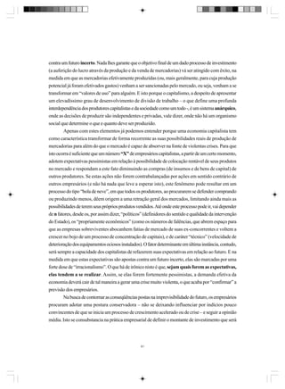 contra um futuro incerto. Nada lhes garante que o objetivo final de um dado processo de investimento
(a auferição do lucro através da produção e da venda de mercadorias) vá ser atingido com êxito, na
medida em que as mercadorias efetivamente produzidas (ou, mais geralmente, para cuja produção
potencial já foram efetivados gastos) venham a ser sancionadas pelo mercado, ou seja, venham a se
transformar em “valores de uso” para alguém. E isto porque o capitalismo, a despeito de apresentar
um elevadíssimo grau de desenvolvimento de divisão de trabalho – o que define uma profunda
interdependência dos produtores capitalistas e da sociedade como um todo -, é um sistema anárquico,
onde as decisões de produzir são independentes e privadas, vale dizer, onde não há um organismo
social que determine o que e quanto deve ser produzido.
Apenas com estes elementos já podemos entender porque uma economia capitalista tem
como característica transformar de forma recorrente as suas possibilidades reais de produção de
mercadorias para além do que o mercado é capaz de absorver na fonte de violentas crises. Para que
isto ocorra é suficiente que um número “X” de empresários capitalistas, a partir de um certo momento,
adotem expectativas pessimistas em relação à possibilidade de colocação rentável de seus produtos
no mercado e respondam a este fato diminuindo as compras (de insumos e de bens de capital) de
outros produtores. Se estas ações não forem contrabalançadas por ações em sentido contrário de
outros empresários (e não há nada que leve a esperar isto), este fenômeno pode resultar em um
processo do tipo “bola de neve”, em que todos os produtores, ao procurarem se defender comprando
ou produzindo menos, dêem origem a uma retração geral dos mercados, limitando ainda mais as
possibilidades de terem seus próprios produtos vendidos. Até onde este processo pode ir, vai depender
de n fatores, desde os, por assim dizer, “políticos” (definidores do sentido e qualidade da intervenção
do Estado), os “propriamente econômicos” (como os números de falências, que abrem espaço para
que as empresas sobreviventes abocanhem fatias de mercado de suas ex-concorrentes e voltem a
crescer no bojo de um processo de concentração de capitais), e de caráter “técnico” (velocidade de
deterioração dos equipamentos ociosos instalados). O fator determinante em última instância, contudo,
será sempre a capacidade dos capitalistas de refazerem suas expectativas em relação ao futuro. E na
medida em que estas expectativas são apostas contra um futuro incerto, elas são marcadas por uma
forte dose de “irracionalismo”. O que há de irônico nisto é que, sejam quais forem as expectativas,
elas tendem a se realizar. Assim, se elas forem fortemente pessimistas, a demanda efetiva da
economia deverá cair de tal maneira a gerar uma crise muito violenta, o que acaba por “confirmar” a
previsão dos empresários.
Na busca de contornar as conseqüências postas na imprevisibilidade do futuro, os empresários
procuram adotar uma postura conservadora – não se deixando influenciar por indícios pouco
convincentes de que se inicia um processo de crescimento acelerado ou de crise – e seguir a opinião
média. Isto se consubstancia na prática empresarial de definir o montante de investimento que será

61

 