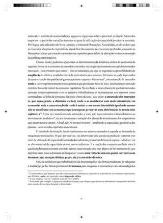realizado – na falta de outros indícios seguros e rigorosos sobre a provável evolução futura dos
negócios – a partir das variações recentes no grau de utilização da capacidade produtiva instalada.
Privilegiar este indicador não livra, contudo, o sistema de flutuações. Na realidade, pode-se dizer que
as reversões abruptas de expectativas vão definir tão somente as crises mais profundas, enquanto as
flutuações cíclicas que caracterizam o sistema capitalista prescindem de alterações violentas no estado
de confiança nos negócios.
Grosso modo, podemos apresentar os determinantes da dinâmica cíclica da economia da
seguinte forma: se a economia se encontra crescendo, vai chegar um momento em que determinados
mercados – uns primeiro que outros – vão ser saturados, ou seja, se esgotarão as possibilidades de
ampliação da oferta e venda lucrativa de mercadorias nos mesmos. Tal como se pode depreender
da caracterização dos padrões de gasto capitalista e operário feita acima57, esta saturação de mercados
tende a ocorrer primeiramente em segmentos que produzem bens de luxo, destinados ao mercado
restrito e bastante estável do consumo capitalista. Na verdade, a única chance de que tais mercados
cresçam ininterruptamente é se os próprios trabalhadores se incorporarem aos mesmos como
compradores de bens de consumo duráveis e bens de luxo. Vale dizer: a saturação dos mercados
(e, por conseguinte, a dinâmica cíclica) tende a se manifestar com mais intensidade em
economias onde a concentração da renda é maior, e com menor intensidade (podendo mesmo
não se manifestar) em economias que conseguem preservar uma distribuição de renda mais
eqüitativa58. Uma vez manifesta esta saturação, e caso não haja estímulos extraordinários ao
investimento produtivo59, ela vai determinar a retração dos planos de investimento dos empresários
que atuam nestes setores. Afinal, não há porque investir – ampliando a capacidade produtiva das
plantas – se as vendas esperadas são estáveis.
O resultado da retração dos investimentos nos setores saturados é a queda na demanda de
máquinas e instalações. O que, por sua vez, vai determinar uma queda na produção corrente e no
nível de utilização da capacidade instalada das indústrias produtoras de bens de capital; vale dizer: vai
se elevar o nível de capacidade ociosa nestas indústrias. E a reação dos empresários deste setor à
queda de demanda corrente será não apenas uma retração dos seus planos de investimento (o que
deprime ainda mais a demanda de máquinas!) como uma retração dos seus gastos correntes com
insumos (aço, energia elétrica, peças, etc.) e com mão-de-obra.
Ora, na medida em que trabalhadores são desempregados das firmas produtoras de máquinas
e instalações (e das firmas produtoras de insumos para máquinas e instalações), cai a demanda pelos
57
E assumindo-se, por hipótese, que não ocorre qualquer inflexão nas expectativas e decisões de investimento empresariais,
que definiria a crise, por oposição a mera depressão cíclica.
58
A este respeito, veja-se o capítulo sexto de Paiva (2007).
59
Associados, por exemplo, a alguma revolução tecnológica, que obrigue os produtores a substituírem o maquinário defasado
antes mesmo de seu pleno desgaste e depreciação.

62

 